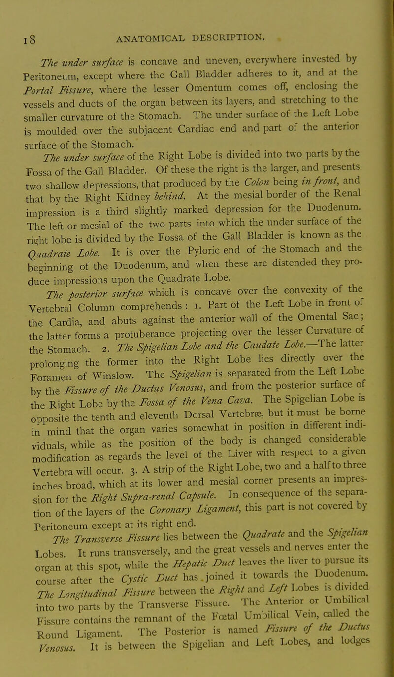The under surface is concave and uneven, everywhere invested by Peritoneum, except where the Gall Bladder adheres to it, and at the Portal Fissure, where the lesser Omentum comes off, enclosing the vessels and ducts of the organ between its layers, and stretching to the smaller curvature of the Stomach. The under surface of the Left Lobe is moulded over the subjacent Cardiac end and part of the anterior surface of the Stomach. The under surface of the Right Lobe is divided into two parts by the Fossa of the Gall Bladder. Of these the right is the larger, and presents two shallow depressions, that produced by the Colon being in froni, and that by the Right Kidney behind At the mesial border of the Renal impression is a third slightly marked depression for the Duodenum. The left or mesial of the two parts into which the under surface of the riaht lobe is divided by the Fossa of the Gall Bladder is known as the Quadrate Lobe. It is over the Pyloric end of the Stomach and the beginning of the Duodenum, and when these are distended they pro- duce impressions upon the Quadrate Lobe. The posterior surface which is concave over the convexity of the Vertebral Column comprehends : i. Part of the Left Lobe in front of the Cardia, and abuts against the anterior wall of the Omental Sac; the latter forms a protuberance projecting over the lesser Curvature of the Stomach. 2. The Spigelian Lobe and the Caudate Lobe.—T\v& latter prolonging the former into the Right Lobe lies directly over the Foramen of Winslow. The Spigelian is separated from the Left Lobe by the Fissure of the Ductus Venosus, and from the posterior surface of the Right Lobe by the Fossa of the Vena Cava. The Spigelian Lobe is opposite the tenth and eleventh Dorsal Vertebra, but it must be borne in mind that the organ varies somewhat in position in different indi- viduals, while as the position of the body is changed considerable modification as regards the level of the Liver with respect to a given Vertebra will occur. 3- A strip of the Right Lobe, two and a half to three inches broad, which at its lower and mesial corner presents an mipres- sion for the Right Supra-renal Capsule. In consequence of the separa- tion of the layers of the Coronary Ligament, this part is not covered by Peritoneum except at its right end. The Transverse Fissure lies between the Quadrate and the Spigelian Lobes It runs transversely, and the great vessels and nerves enter the organ at this spot, while the Hepatic Duct leaves the liver to pursue its course after the Cystic Duct has.joined it towards the Duodenum The Longitudinal Fissure between the Right and Left Lobes is divided into two parts by the Transverse Fissure. The Anterior or Umbilical Fissure contains the remnant of the Festal Umbilical Vein, called the Round Ligament. The Posterior is named Fissure of the Ductus Venosus, It is between the Spigelian and Left Lobes, and lodges