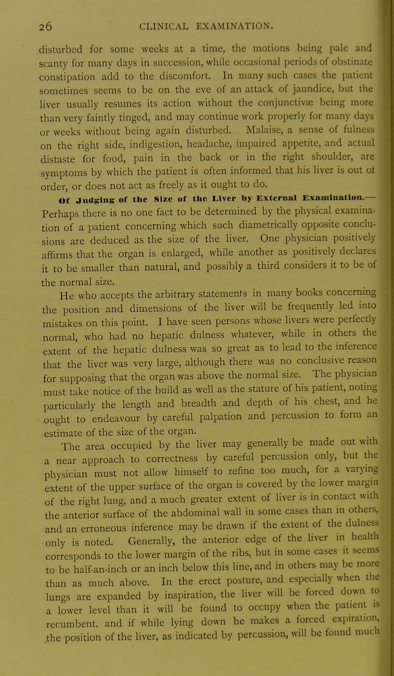 disturbed for some weeks at a time, the motions being pale and scanty for many days in succession, while occasional periods of obstinate constipation add to the discomfort. In many such cases the patient sometimes seems to be on the eve of an attack of jaundice, but the liver usually resumes its action without the conjunctivae being more than very faintly tinged, and may continue work properly for many days or weeks without being again disturbed. Malaise, a sense of fulness on the right side, indigestion, headache, impaired appetite, and actual distaste for food, pain in the back or in the right shoulder, are symptoms by which the patient is often informed that his liver is out of order, or does not act as freely as it ought to do. Of Judging of the Size of the Liver by External Examination.— Perhaps there is no one fact to be determined by the physical examina- tion of a patient concerning which such diametrically opposite conclu- sions are deduced as the size of the liver. One physician positively affirms that the organ is enlarged, while another as positively declares it to be smaller than natural, and possibly a third considers it to be of the normal size. He who accepts the arbitrary statements in many books concerning the position and dimensions of the liver will be frequently led into mistakes on this point. I have seen persons whose livers were perfectly normal, who had no hepatic dulness whatever, while in others the extent of the hepatic dulness was so great as to lead to the inference that the liver was very large, although there was no conclusive reason for supposing that the organ was above the normal size. The physician must take notice of the build as well as the stature of his patient, noting particularly the length and breadth and depth of his chest, and he ought to endeavour by careful palpation and percussion to form an estimate of the size of the organ. The area occupied by the liver may generally be made out with a near approach to correctness by careful percussion only, but the physician must not allow himself to refine too much, for a varymg extent of the upper surface of the organ is covered by the lower margin of the right lung, and a much greater extent of liver is in contact with the anterior surface of the abdominal wall in some cases than in others, and an erroneous inference may be drawn if the extent of the dulness only is noted. Generally, the anterior edge of the liver in health corresponds to the lower margin of the ribs, but in some cases it seems to be half-an-inch or an inch below this line, and in others may be more than as much above. In the erect posture, and especially when the lungs are expanded by inspiration, the liver will be forced down to a lower level than it will be found to occupy when the patient is recumbent, and if while lying down he makes a forced expiration, the position of the liver, as indicated by percussion, will be found much