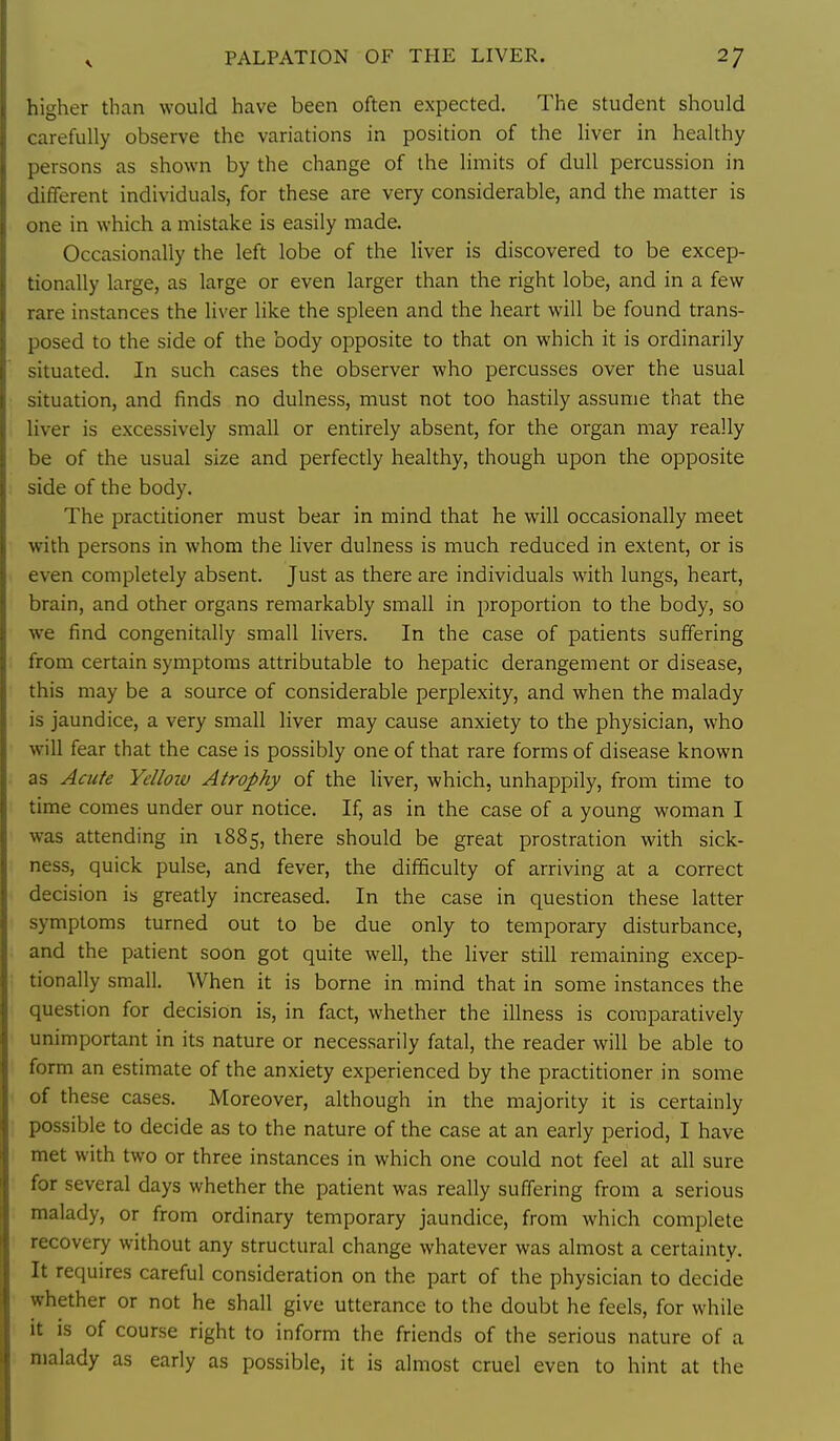 higher than would have been often expected. The student should carefully observe the variations in position of the liver in healthy persons as shown by the change of the limits of dull percussion in different individuals, for these are very considerable, and the matter is one in which a mistake is easily made. Occasionally the left lobe of the liver is discovered to be excep- tionally large, as large or even larger than the right lobe, and in a few ! are instances the liver like the spleen and the heart will be found trans- ,'osed to the side of the body opposite to that on which it is ordinarily situated. In such cases the observer who percusses over the usual situation, and finds no dulness, must not too hastily assume that the liver is excessively small or entirely absent, for the organ may really be of the usual size and perfectly healthy, though upon the opposite side of the body. The practitioner must bear in mind that he will occasionally meet with persons in whom the liver dulness is much reduced in extent, or is even completely absent. Just as there are individuals with lungs, heart, brain, and other organs remarkably small in proportion to the body, so we find congenitally small livers. In the case of patients suffering from certain symptoms attributable to hepatic derangement or disease, this may be a source of considerable perplexity, and when the malady is jaundice, a very small liver may cause anxiety to the physician, who will fear that the case is possibly one of that rare forms of disease known as Acute Yellow Atrophy of the liver, which, unhappily, from time to time comes under our notice. If, as in the case of a young woman I was attending in 1885, there should be great prostration with sick- ness, quick pulse, and fever, the difficulty of arriving at a correct decision is greatly increased. In the case in question these latter symptoms turned out to be due only to temporary disturbance, and the patient soon got quite well, the liver still remaining excep- tionally small. When it is borne in mind that in some instances the question for decision is, in fact, whether the illness is comparatively unimportant in its nature or necessarily fatal, the reader will be able to form an estimate of the anxiety experienced by the practitioner in some of these cases. Moreover, although in the majority it is certainly possible to decide as to the nature of the case at an early period, I have met with two or three instances in which one could not feel at all sure for several days whether the patient was really suffering from a serious malady, or from ordinary temporary jaundice, from which complete recovery without any structural change whatever was almost a certainty. It requires careful consideration on the part of the physician to decide whether or not he shall give utterance to the doubt he feels, for while it is of course right to inform the friends of the serious nature of a malady as early as possible, it is almost cruel even to hint at the