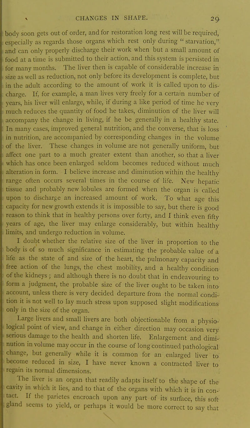 CHANGES IN SHAPE. body soon gets out of order, and for restoration long rest will be required, especially as regards those organs which rest only during  starvation, and can only properly discharge their work when but a small amount of food at a time is submitted to their action, and this system is persisted in for many months. The liver then is capable of considerable increase in size as well as reduction, not only before its development is complete, but in the adult according to the amount of work it is called upon to dis- charge. If, for example, a man lives very freely for a certain number of years, his liver will enlarge, while, if during a like period of time he very much reduces the quantity of food he takes, diminution of the liver will accompany the change in living, if he be generally in a healthy state. In many cases, improved general nutrition, and the converse, that is loss in nutrition, are accompanied by corresponding changes in the volume of the liver. These changes in volume are not generally uniform, but affect one part to a much greater extent than another, so that a liver which has once been enlarged seldom becomes reduced without much alteration in form. I believe increase and diminution within the healthy range often occurs several times in the course of life. New hepatic tissue and probably new lobules are formed when the organ is called upon to discharge an increased amount of work. To what age this capacity for new growth extends it is impossible to say, but there is good reason to think that in healthy persons over forty, and I think even fifty years of age, the liver may enlarge considerably, but within healthy limits, and undergo reduction in volume. I doubt whether the relative size of the liver in proportion to the body is of so much significance in estimating the probable value of a life as the state of and size of the heart, the pulmonary capacity and free action of the lungs, the chest mobihty, and a healthy condition of the kidneys; and although there is no doubt that in endeavouring to form a judgment, the probable size of the hver ought to be taken into account, unless there is very decided departure from the normal condi- tion it is not well to lay much stress upon supposed slight modifications only in the size of the organ. Large livers and small livers are both objectionable from a physio- 'i logical point of view, and change in either direction may occasion very < serious damage to the health and shorten Hfe. Enlargement and dimi- nution in volume may occur in the course of long continued pathological change, but generally while it is common for an enlarged liver to become reduced in size, I have never known a contracted liver to regain its normal dimensions. The liver is an organ that readily adapts itself to the shape of the cavity in which it lie.s, and to that of the organs with which it is in con- tact. If the parietes encroach upon any part of its surface, this soft ., gland seems to yield, or perhaps it would be more correct to say that