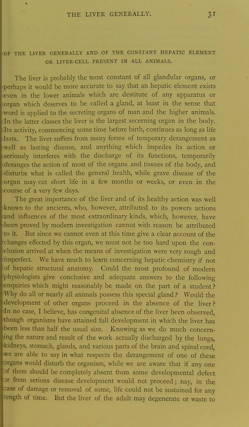 THE LIVER GENERALLY. OF THE LIVER GENERALLY AND OF THE CONSTANT HEPATIC ELEMENT OR LIVER-CELL PRESENT IN ALL ANIMALS. The liver is probably the most constant of all glandular organs, or perhaps it would be more accurate to say that an hepatic element exists even in the lower animals which are destitute of any apparatus or organ which deserves to be called a gland, at least in the sense that word is applied to the secreting organs of man and the higher animals. In the latter classes the liver is the largest secerning organ in the body, tits activity, commencing some time before birth, continues as long as life lasts. The liver suffers from many forms of temporary derangement as well as lasting disease, and anything which impedes its action or seriously interferes with the discharge of its functions, temporarily deranges the action of most of the organs and tissues of the body, and disturbs what is called the general health, while grave disease of the organ may cut short life in a few months or weeks, or even in the course of a very few days. The great importance of the liver and of its healthy action was well known to the ancients, who, however, attributed to its powers actions and influences of the most extraordinary kinds, which, however, have been proved by modern investigation cannot with reason be attributed to it. But since we cannot even at this time give a clear account of the changes effected by this organ, we must not be too hard upon the con- clusion arrived at when the means of investigation were very rough and imperfect. We have much to learn concerning hepatic chemistry if not of hepatic structural anatomy. Could the most profound of modern physiologists give conclusive and adequate answers to the following enquiries which might reasonably be made on the part of a student ? Why do all or nearly all animals possess this special gland ? Would the development of other organs proceed in the absence of the liver? in no case, I believe, has congenital absence of the liver been observed, •though organisms have attained full development in which the liver has rbeen less than half the usual size. Knowing as we do much concern- ling the nature and result of the work actually discharged by the lungs, kidneys, stomach, glands, and various parts of the brain and spinal cord, iwe are able to say in what respects the derangement of one of these organs would disturb the organism, while we are aware that if any one Df them should be completely absent from some developmental defect Dr from serious disease development would not proceed; nay, in the case of damage or removal of some, life could not be sustained for any length of time. But the liver of the adult may degenerate or waste to