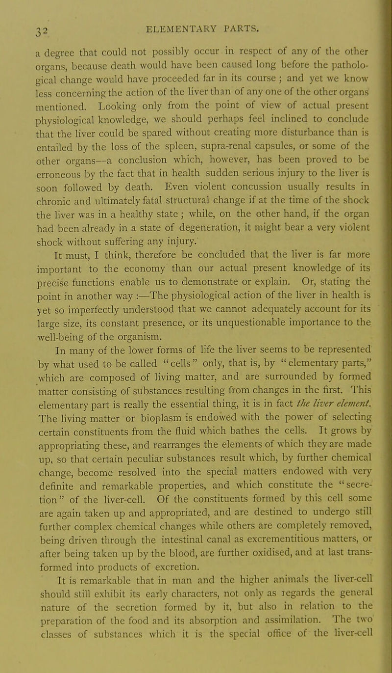 a degree that could not possibly occur in respect of any of the other organs, because death would have been caused long before the patholo- gical change would have proceeded far in its course ; and yet we know less concerning the action of the liver than of any one of the other organs mentioned. Looking only from the point of view of actual present physiological knowledge, we should perhaps feel inclined to conclude that the liver could be spared without creating more disturbance than is entailed by the loss of the spleen, supra-renal capsules, or some of the other organs—a conclusion which, however, has been proved to be erroneous by the fact that in health sudden serious injury to the liver is soon followed by death. Even violent concussion usually results in chronic and ultimately fatal structural change if at the time of the shock the liver was in a healthy state; while, on the other hand, if the organ had been already in a state of degeneration, it might bear a very violent shock without suffering any injury. It must, I think, therefore be concluded that the liver is far more important to the economy than our actual present knowledge of its precise functions enable us to demonstrate or explain. Or, stating the point in another way :—The physiological action of the liver in health is yet so imperfectly understood that we cannot adequately account for its large size, its constant presence, or its unquestionable importance to the well-being of the organism. In many of the lower forms of life the liver seems to be represented by what used to be called  cells  only, that is, by  elementary parts, which are composed of living matter, and are surrounded by formed matter consisting of substances resulting from changes in the first. This elementary part is really the essential thing, it is in fact the liver eletnetit. The living matter or bioplasm is endowed with the power of selecting certain constituents from the fluid which bathes the cells. It grows by appropriating these, and rearranges the elements of which they are made up, so that certain peculiar substances result which, by further chemical change, become resolved into the special matters endowed with very definite and remarkable properties, and which constitute the secre- tion  of the liver-cell. Of the constituents formed by this cell some are again taken up and appropriated, and are destined to undergo still further complex chem.ical changes while others are completely removed, being driven through the intestinal canal as excrementitious matters, or after being taken up by the blood, are further oxidised, and at last trans- formed into products of excretion. It is remarkable that in man and the higher animals the liver-cell should still exhibit its early characters, not only as regards the general nature of the secretion formed by it, but also in relation to the preparation of the food and its absorption and assimilation. The two classes of substances which it is the special office of the liver-cell