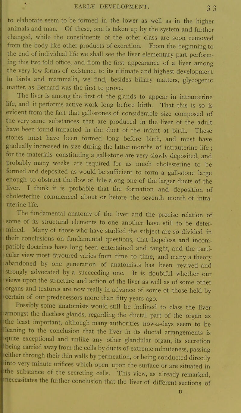 EARLY DEVELOPMENT. to elaborate seem to be formed in the lower as well as in the higher animals and man. Of these, one is taken up by the system and further changed, while the constituents of the other class are soon removed from the body like other products of excretion. From the beginning to the end of individual life we shall see the liver elementary part perform- ing this two-fold office, and from the first appearance of a liver among the very low forms of existence to its ultimate and highest development in birds and mammalia, we find, besides biliary matters, glycogenic matter, as Bernard was the first to prove. The liver is among the first of the glands to appear in intrauterine life, and it performs active work long before birth. That this is so is evident from the fact that gall-stones of considerable size composed of the very same substances that are produced in the liver of the adult have been found impacted in the duct of the infant at birth. These stones must have been formed long before birth, and must have gradually increased in size during the latter months of intrauterine life ; for the materials constituting a gall-stone are very slowly deposited, and probably many weeks are required for as much cholesterine to be formed and deposited as would be sufficient to form a gall-stone large enough to obstruct the flow of bile along one of the larger ducts of the liver. I think it is probable that the formation and deposition of cholesterine commenced about or before the seventh month of intra- uterine life. The fundamental anatomy of the liver and the precise relation of some of its structural elements to one another have still to be deter- mined. Many of those who have studied the subject are so divided in their conclusions on fundamental questions, that hopeless and incom- patible doctrines have long been entertained and taught, and the parti- cular view most favoured varies from time to time, and many a theory abandoned by one generation of anatomists has been revived and strongly advocated by a succeeding one. It is doubtful whether our views upon the structure and action of the liver as well as of some other organs and textures are now really in advance of some of those held by certain of our predecessors more than fifty years ago. Po.ssibly some anatomists would still be inclined to class the liver amongst the ductless glands, regarding the ductal part of the organ as the least important, although many authorities now-a-days seem to be leaning to the conclusion that the liver in its ductal arrangements is quite exceptional and unlike any other glandular organ, its secretion being carried away from the cells by ducts of extreme minuteness, passing either through their thin walls by permeation, or being conducted directly mto very minute orifices which open upon the surface or are situated in the substance cf the secreting cells. This view, as already remarked, necessitates the further conclusion that the liver of different sections of D