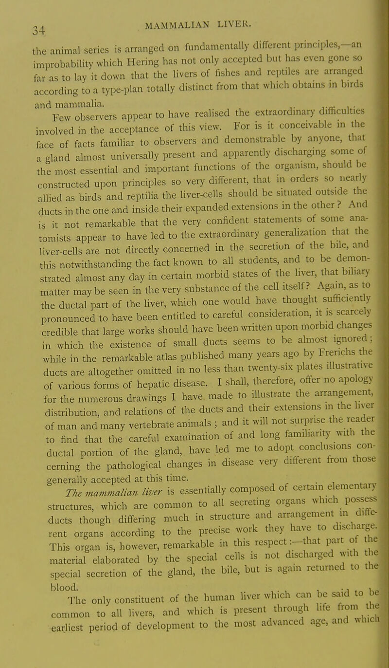 ^ , MAMMALIAN LIVER. the animal series is arranged on fundamentally different principles-an improbability which Hering has not only accepted but has even gone so far as to lay it down that the livers of fishes and reptiles are arranged according to a type-plan totally distinct from that which obtams m birds and mammalia. j-o- u- Few observers appear to have realised the extraordmary difficulties involved in the acceptance of this view. For is it conceivable in the face of facts familiar to observers and demonstrable by anyone, that a pland almost universally present and apparently discharging some of the most essential and important functions of the organism, should be constructed upon principles so very different, that in orders so nearly allied as birds and reptilia the liver-cells should be situated outside the ducts in the one and inside their expanded extensions in the other ? And is it not remarkable that the very confident statements of some ana- tomists appear to have led to the extraordinary generalization that the liver-cells are not directly concerned in the secretion of the bile, and this notwithstanding the fact known to all students, and to be denion- strated almost any day in certain morbid states of the liver, that biliary matter maybe seen in the very substance of the cell itself? Again, as to the ductal part of the liver, which one would have thought sufficiently pronounced to have been entitled to careful consideration, it is scarcely credible that large works should have been written upon morbid changes in which the existence of small ducts seems to be almost ignored; while in the remarkable atlas published many years ago by Frerichs the ducts are altogether omitted in no less than twenty-six plates illustrative of various forms of hepatic disease. I shall, therefore, off-er no apology for the numerous drawings I have made to illustrate the arrangement, distribution, and relations of the ducts and their extensions in the liver of man and many vertebrate animals ; and it will not surprise the reader to find that the careful examination of and long familiarity with the ductal portion of the gland, have led me to adopt conclusions con- cerning the pathological changes in disease very different from those generally accepted at this time. The mammalian liver is essentially composed of certain e ementary structures, which are common to all secreting organs which possess ducts though differing much in structure and arrangement in diffe- rent organs according to the precise work they have to discharge This organ is, however, remarkable in this respect -.-that part of the material elaborated by the special cells is not discharged with h special secretion of the gland, the bile, but is again returned to th The only constituent of the human liver which can be said to W common to all livers, and which is present through life from th earliest period of development to the most advanced age, and whicii