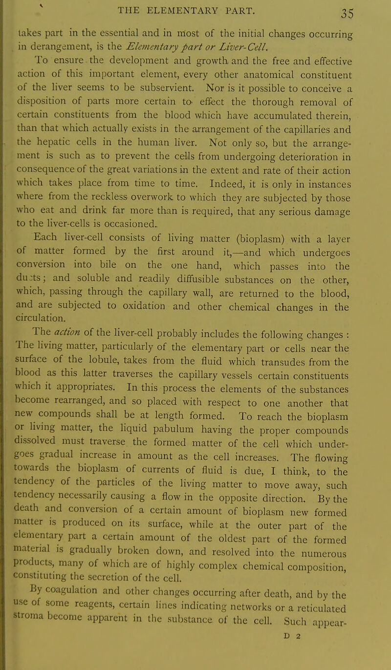 lakes part in the essential and in most of the initial changes occurring in derangement, is the Elemefitary part or Liver-Cell. To ensure the development and growth and the free and effective action of this important element, every other anatomical constituent of the liver seems to be subservient. Nor is it possible to conceive a disposition of parts more certain tO' effect the thorough removal of certain constituents from the blood which have accumulated therein, than that which actually exists in the arrangement of the capillaries and the hepatic cells in the human liver. Not only so, but the arrange- ment is such as to prevent the cells from undergoing deterioration in consequence of the great variations in the extent and rate of their action which takes place from time to time. Indeed, it is only in instances where from the reckless overwork to which they are subjected by those who eat and drink far more than is required, that any serious damage to the liver-cells is occasioned.. Each liver-cell consists of living matter (bioplasm) with a layer of matter formed by the first around it,—and which undergoes conversion into bile on the one hand, which passes into the du:ts; and soluble and readily diffusible substances on the other, which, passing through the capillary wall, are returned to the blood, and are subjected to oxidation and other chemical changes in the circulation. The action of the liver-cell probably includes the following changes : The living matter, particularly of the elementary part or cells near the surface of the lobule, takes from the fluid which transudes from the blood as this latter traverses the capillary vessels certain constituents which it appropriates. In this process the elements of the substances become rearranged, and so placed with respect to one another that new compounds shall be at length formed. To reach the bioplasm or living matter, the liquid pabulum having the proper compounds dissolved must traverse the formed matter of the cell which under- goes gradual increase in amount as the cell increases. The flowing towards the bioplasm of currents of fluid is due, I think, to the tendency of the particles of the living matter to move away, such tendency necessarily causing a flow in the opposite direction. By the death and conversion of a certain amount of bioplasm new formed matter is produced on its surface, while at the outer part of the elementary part a certain amount of the oldest part of the formed material is gradually broken down, and resolved into the numerous products, many of which are of highly complex chemical composition, constituting the secretion of the cell. By coagulation and other changes occurring after death, and by the use of some reagents, certain lines indicating networks or a reticulated stroma become apparent in tlie substance of the cell. Such appear- D 2