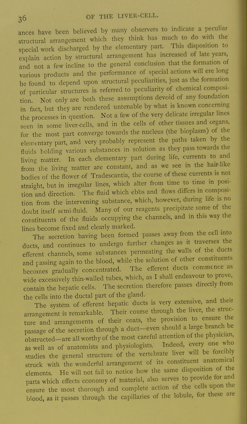 25 OF THE LIVER-CELL. ances have been believed by many observers to indicate a peculiar structural arrangement which they think has much to do with the special work discharged by the elementary part. This disposition to explain action by structural arrangement has increased of late years, and not a few incline to the general conclusion that the formation of various products and the performance of special actions will ere long be found to depend upon structural peculiarities, just as the formation of particular structures is referred to peculiarity of chemical composi- tion Not only are both these assumptions devoid of any foundation in fact but they are rendered untenable by what is known concerning the processes in question. Not a few of the very delicate irregular lines seen in some liver-cells, and in the cells of other tissues and organs, for the most part converge towards the nucleus (the bioplasm) of the elementary part, and very probably represent the paths taken by the fluids holding various substances in solution as they pass towards the living matter. In each elementary part during life, currents to and from° the living matter are constant, and as we see in the hair-like bodies of the flower of Tradescantia, the course of these currents is not straight, but in irregular lines, which alter from time to time in posi- tion and direction. The fluid which ebbs and flows differs m composi- tion from the intervening substance, which, however, during life is no doubt itself semi-fluid. Many of our reagents precipitate some of the constituents of the fluids occupying the channels, and m this way the lines become fixed and clearly marked. The secretion having been formed passes away from the cell into ducts, and continues to undergo further changes as it traverses the efferent channels, some substances permeating the walls of the_ ducts and passing again to the blood, while the solution of other constituents becomes gradually concentrated. The efferent ducts commence as wide excessively thin-walled tubes, which, as I shall endeavour to prove, contain the hepatic cells. The secretion therefore passes directly from the cells into the ductal part of the gland. _ The system of efferent hepatic ducts is very extensive, and tlieir arrangement is remarkable. Their course through the liver, the struc- ture and arrangements of their coats, the provision to ensure the passage of the secretion through a duct-even should a large branch be obstructed-are all worthy of the most careful attention of the physician, as well as of anatomists and physiologists. Indeed, every one who studies the general structure of the vertebrate liver will be forcibly struck with the wonderful arrangement of its constituent anatomical elements. He will not fail to notice how tiie same disposition of the parts which effects economy of material, also serves to provide for and ensure the most thorough and complete action of the cells upon the blood, as it passes through the capillaries of the lobule, for these are