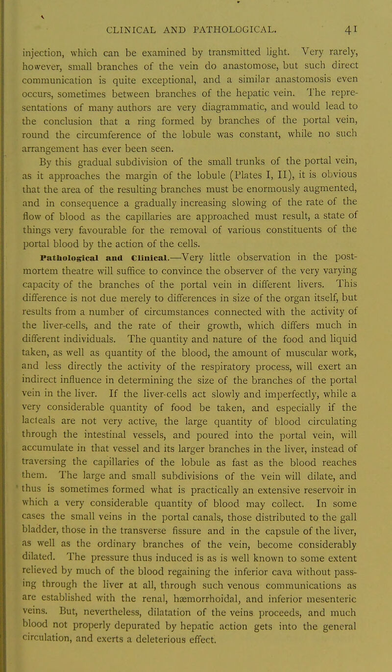 injection, which can be examined by transmitted light. Very rarely, however, small branches of the vein do anastomose, but such direct communication is quite exceptional, and a similar anastomosis even occurs, sometimes between branches of the hepatic vein. The repre- sentations of many authors are very diagrammatic, and would lead to the conclusion that a ring formed by branches of the portal vein, round the circumference of the lobule was constant, while no sucli arrangement has ever been seen. By this gradual subdivision of the small trunks of the portal vein, as it approaches the margin of the lobule (Plates I, II), it is obvious that the area of the resulting branches must be enormously augmented, and in consequence a gradually increasing slowing of the rate of the flow of blood as the capillaries are approached must result, a state of things very favourable for the removal of various constituents of the portal blood by the action of the cells. Patiioiogrical and Clinical.—Very little observation in the post- mortem theatre will suffice to convince the observer of the very varying capacity of the branches of the portal vein in different livers. This difference is not due merely to differences in size of the organ itself, but results from a number of circumstances connected with the activity of the liver-cells, and the rate of their growth, which differs much in different individuals. The quantity and nature of the food and liquid taken, as well as quantity of the blood, the amount of muscular work, and less directly the activity of the respiratory process, will exert an indirect influence in determining the size of the branches of the portal vein in the liver. If the liver-cells act slowly and imperfectly, while a very considerable quantity of food be taken, and especially if the lacfeals are not very active, the large quantity of blood circulating through the intestinal vessels, and poured into the portal vein, will accumulate in that vessel and its larger branches in the liver, instead of traversing the capillaries of the lobule as fast as the blood reaches them. The large and small subdivisions of the vein will dilate, and ' thus is sometimes formed what is practically an extensive reservoir in which a very considerable quantity of blood may collect. In some cases the small veins in the portal canals, those distributed to the gall bladder, those in the transverse fissure and in the capsule of the hver, as well as the ordinary branches of the vein, become considerably dilated. The pressure thus induced is as is well known to some extent relieved by much of the blood regaining the inferior cava without pass- ing through the liver at all, through such venous communications as are established with the renal, htEmorrhoidal, and inferior mesenteric veins. But, nevertheless, dilatation of the veins proceeds, and much blood not properly depurated by hepatic action gets into the general circulation, and exerts a deleterious effect.