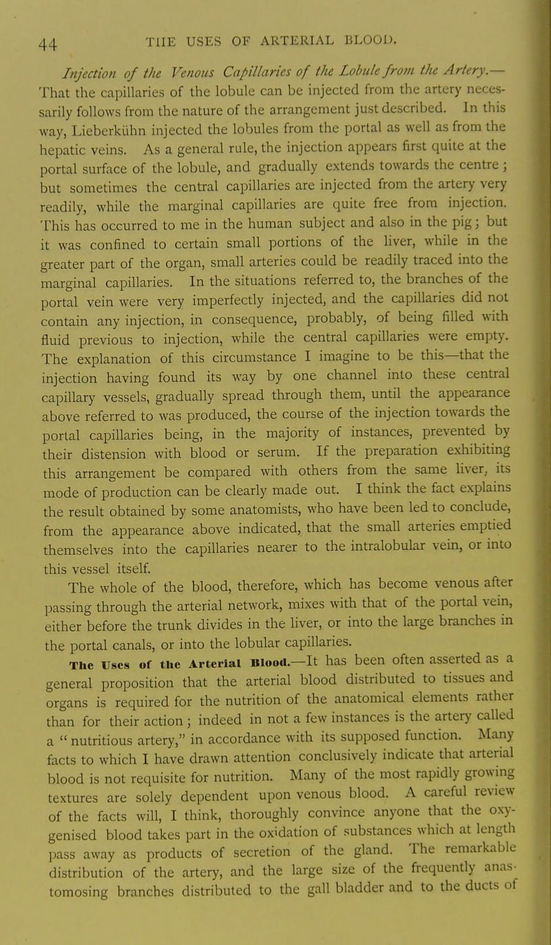 Injection of the Venous Capillaries of the Lobule from the Artery.— That the capillaries of the lobule can be injected from the artery neces- sarily follows from the nature of the arrangement just described. In this way, Lieberkiihn injected the lobules from the portal as well as from the hepatic veins. As a general rule, the injection appears first quite at the portal surface of the lobule, and gradually extends towards the centre ; but sometimes the central capillaries are injected from the artery very readily, while the marginal capillaries are quite free from injection. This has occurred to me in the human subject and also in the pig; but it was confined to certain small portions of the liver, while in the greater part of the organ, small arteries could be readily traced into the marginal capillaries. In the situations referred to, the branches of the portal vein were very imperfectly injected, and the capillaries did not contain any injection, in consequence, probably, of being filled with fluid previous to injection, while the central capillaries were empty. The explanation of this circumstance I imagine to be this—that the injection having found its way by one channel into these central capillary vessels, gradually spread through them, until the appearance above referred to was produced, the course of the injection towards the portal capillaries being, in the majority of instances, prevented by their distension with blood or serum. If the preparation exhibiting this arrangement be compared with others from the same liver, its mode of production can be clearly made out. I think the fact explains the result obtained by some anatomists, who have been led to conclude, from the appearance above indicated, that the small arteries emptied themselves into the capillaries nearer to the intralobular vein, or into this vessel itself. The whole of the blood, therefore, which has become venous after passing through the arterial network, mixes with that of the portal vein, either before the trunk divides in the liver, or into the large branches in the portal canals, or into the lobular capillaries. The uses of the Arterial Blood.—It has been often asserted as a general proposition that the arterial blood distributed to tissues and organs is required for the nutrition of the anatomical elements rather than for their action ; indeed in not a few instances is the artery called a  nutritious artery, in accordance with its supposed function. Many facts to which I have drawn attention conclusively indicate that arterial blood is not requisite for nutrition. Many of the most rapidly growing textures are solely dependent upon venous blood. A careful review of the facts will, I think, thoroughly convince anyone that the oxy- genised blood takes part in the oxidation of substances which at length pass away as products of secretion of the gland. The remarkable distribution of the artery, and the large size of the frequently anas- tomosing branches distributed to the gall bladder and to the ducts of