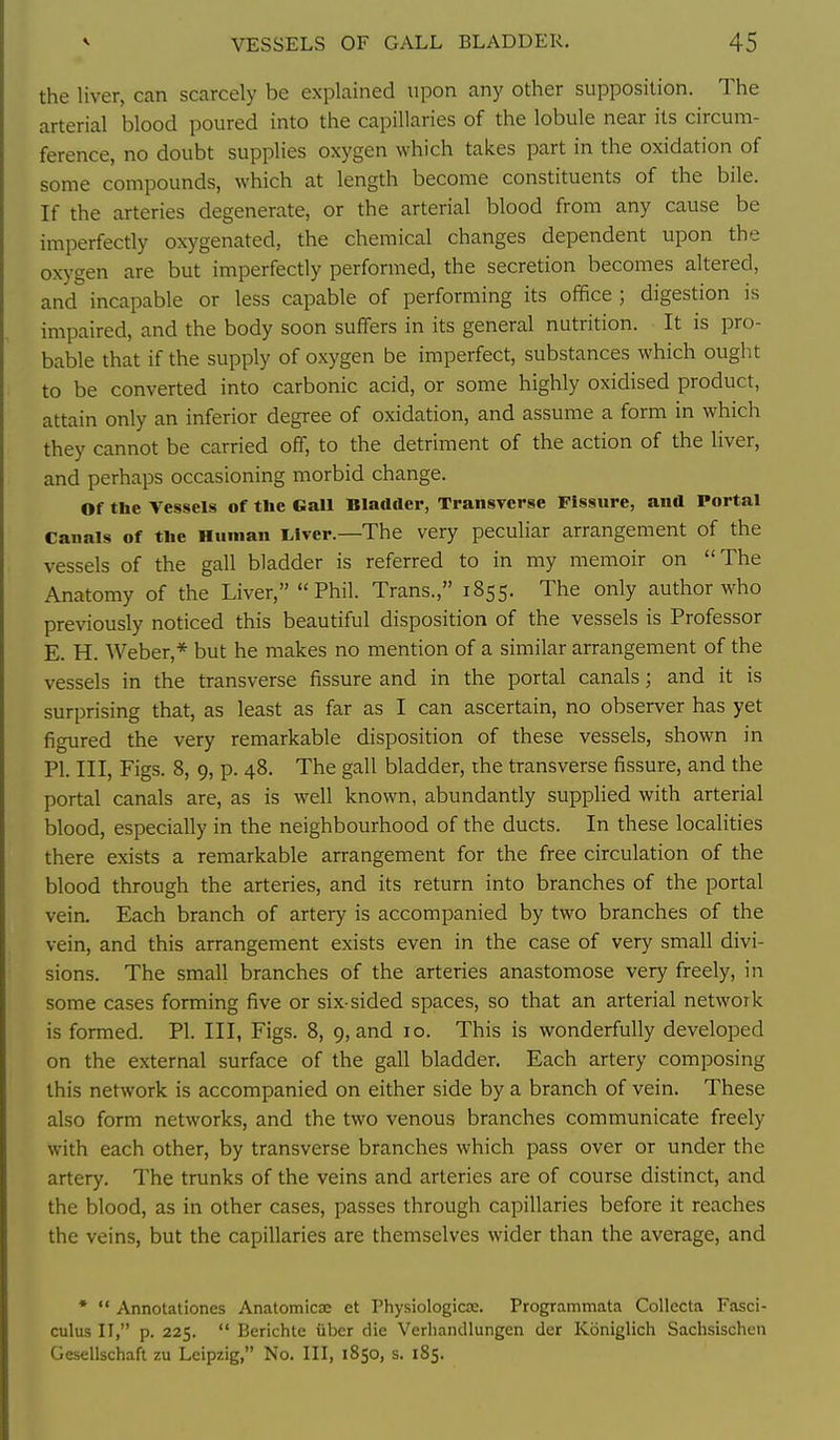 the liver, can scarcely be explained upon any other supposition. The arterial blood poured into the capillaries of the lobule near its circum- ference, no doubt supplies oxygen which takes part in the oxidation of some compounds, which at length become constituents of the bile. If the arteries degenerate, or the arterial blood from any cause be imperfectly oxygenated, the chemical changes dependent upon the oxj'gen are but imperfectly performed, the secretion becomes altered, and incapable or less capable of performing its office ; digestion is impaired, and the body soon suffers in its general nutrition. It is pro- bable that if the supply of oxygen be imperfect, substances which ought to be converted into carbonic acid, or some highly oxidised product, attain only an inferior degree of oxidation, and assume a form in which they cannot be carried off, to the detriment of the action of the liver, and perhaps occasioning morbid change. Of the Vessels of the Gall Bladder, Transverse Fissure, and Portal Canals of tlie Human Liver.—The very peculiar arrangement of the vessels of the gall bladder is referred to in my memoir on The Anatomy of the Liver, Phil. Trans., 1855. The only author who previously noticed this beautiful disposition of the vessels is Professor E. H. Weber,* but he makes no mention of a similar arrangement of the vessels in the transverse fissure and in the portal canals; and it is surprising that, as least as far as I can ascertain, no observer has yet figured the very remarkable disposition of these vessels, shown in PI. Ill, Figs. 8, 9, p. 48. The gall bladder, the transverse fissure, and the portal canals are, as is well known, abundantly supplied with arterial blood, especially in the neighbourhood of the ducts. In these localities there exists a remarkable arrangement for the free circulation of the blood through the arteries, and its return into branches of the portal vein. Each branch of artery is accompanied by two branches of the vein, and this arrangement exists even in the case of very small divi- sions. The small branches of the arteries anastomose very freely, in some cases forming five or six-sided spaces, so that an arterial network is formed. PI. Ill, Figs. 8, 9, and 10. This is wonderfully developed on the external surface of the gall bladder. Each artery composing this network is accompanied on either side by a branch of vein. These also form networks, and the two venous branches communicate freely with each other, by transverse branches which pass over or under the artery. The trunks of the veins and arteries are of course distinct, and the blood, as in other cases, passes through capillaries before it reaches the veins, but the capillaries are themselves wider than the average, and •  Annotationes Anatomicx et PhysiologioE. Programmata Collecta Fasci- culus II, p. 225.  Berichte iiber die VerhancUungen der Koniglich Sachsischen Gesellschaft zu Leipzig, No. Ill, 1850, s. 185.