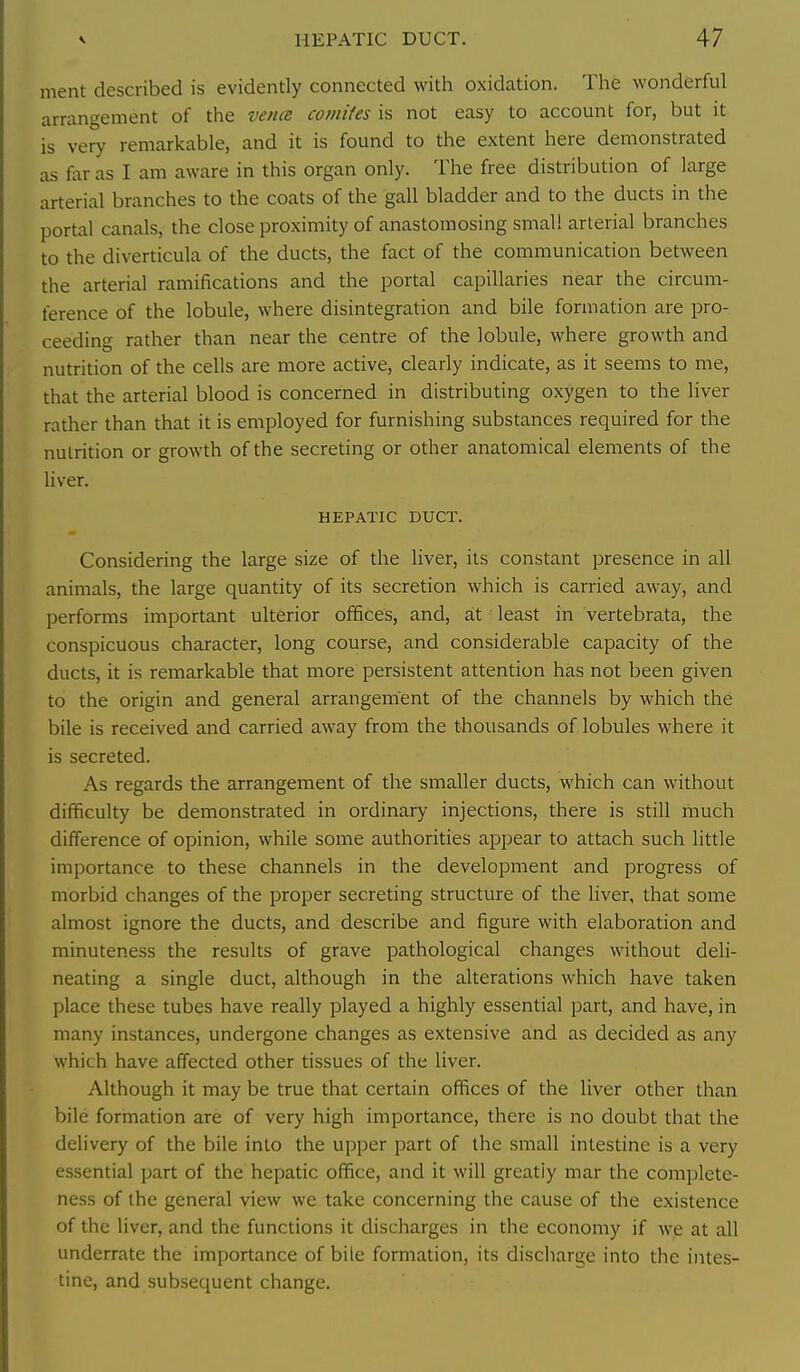 ment described is evidently connected with oxidation. The wonderful arrangement of the verue comifes is not easy to account for, but it is very remarkable, and it is found to the extent here demonstrated as far as I am aware in this organ only. The free distribution of large arterial branches to the coats of the gall bladder and to the ducts in the portal canals, the close proximity of anastomosing small arterial branches to the diverticula of the ducts, the fact of the communication between the arterial ramifications and the portal capillaries near the circum- ference of the lobule, where disintegration and bile formation are pro- ceeding rather than near the centre of the lobule, where growth and nutrition of the cells are more active, clearly indicate, as it seems to me, that the arterial blood is concerned in distributing oxygen to the liver rather than that it is employed for furnishing substances required for the nutrition or growth of the secreting or other anatomical elements of the liver. HEPATIC DUCT. Considering the large size of the liver, its constant presence in all animals, the large quantity of its secretion which is carried away, and performs important ulterior offices, and, at least in vertebrata, the conspicuous character, long course, and considerable capacity of the ducts, it is remarkable that more persistent attention has not been given to the origin and general arrangement of the channels by which the bile is received and carried away from the thousands of lobules where it is secreted. As regards the arrangement of the smaller ducts, which can without difficulty be demonstrated in ordinary injections, there is still much difference of opinion, while some authorities appear to attach such little importance to these channels in the development and progress of morbid changes of the proper secreting structure of the liver, that some almost ignore the ducts, and describe and figure with elaboration and minuteness the results of grave pathological changes without deli- neating a single duct, although in the alterations which have taken place these tubes have really played a highly essential part, and have, in many instances, undergone changes as extensive and as decided as any which have affected other tissues of the liver. Although it may be true that certain offices of the liver other than bile formation are of very high importance, there is no doubt that the delivery of the bile into the upper part of the small intestine is a very essential part of the hepatic office, and it will greatly mar the complete- ness of the general view we take concerning the cause of the existence of the liver, and the functions it discharges in the economy if we at all underrate the importance of bile formation, its discharu;e into the intes- tine, and subsequent change.