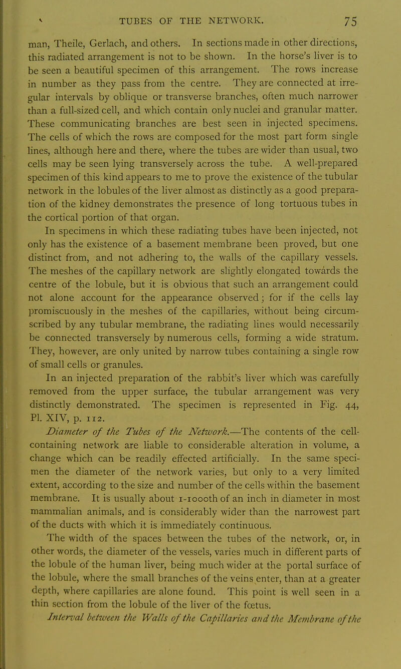 man, Theile, Gerlach, and others. In sections made in other directions, this radiated arrangement is not to be shown. In the horse's liver is to be seen a beautiful specimen of this arrangement. The rows increase in number as they pass from the centre. They are connected at irre- gular intervals by oblique or transverse branches, often much narrower than a full-sized cell, and which contain only nuclei and granular matter. These communicating branches are best seen in injected specimens. The cells of which the rows are composed for the most part form single lines, although here and there, where the tubes are wider than usual, two cells may be seen lying transversely across the tube. A well-prepared specimen of this kind appears to me to prove the existence of the tubular network in the lobules of the liver almost as distinctly as a good prepara- tion of the kidney demonstrates the presence of long tortuous tubes in the cortical portion of that organ. In specimens in which these radiating tubes have been injected, not only has the existence of a basement membrane been proved, but one distinct from, and not adhering to, the walls of the capillary vessels. The meshes of the capillary network are slightly elongated towards the centre of the lobule, but it is obvious that such an arrangement could not alone account for the appearance observed; for if the cells lay promiscuously in the meshes of the capillaries, without being circum- scribed by any tubular membrane, the radiating lines would necessarily be connected transversely by numerous cells, forming a wide stratum. They, however, are only united by narrow tubes containing a single row of small cells or granules. In an injected preparation of the rabbit's liver which was carefully removed from the upper surface, the tubular arrangement was very distinctly demonstrated. The specimen is represented in Fig. 44, PI. XIV, p. 1x2. Diameter of the Tubes of the Network.—The contents of the cell- containing network are liable to considerable alteration in volume, a change which can be readily effected artificially. In the same speci- men the diameter of the network varies, but only to a very limited extent, according to the size and number of the cells within the basement membrane. It is usually about i-ioooth of an inch in diameter in most mammalian animals, and is considerably wider than the narrowest part of the ducts with which it is immediately continuous. The width of the spaces between the tubes of the network, or, in other words, the diameter of the vessels, varies much in different parts of the lobule of the human liver, being much wider at the portal surface of the lobule, where the small branches of the veins enter, than at a greater depth, where capillaries are alone found. This point is well seen in a thin section from the lobule of the liver of the foetus. Interval between the Walls of the Capillaries and the Membrane of the