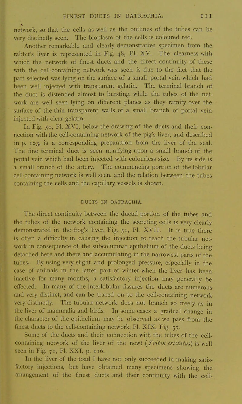 network, so that the cells as well as the outlines of the tubes can be very distinctly seen. The bioplasm of the cells is coloured red. Another remarkable and clearly demonstrative specimen from the rabbit's liver is represented in Fig. 48, PI. XV. The clearness with which the network of finest ducts and the direct continuity of these with the cell-containing network was seen is due to the fact that the part selected was lying on the surface of a small portal vein which had been well injected with transparent gelatin. The terminal branch of the duct is distended almost to bursting, while the tubes of the net- work are well seen lying on different planes as they ramify over the surface of the thin transparent walls of a small branch of portal vein injected with clear gelatin. In Fig. 50, PI. XVI, below the drawing of the ducts and their con- nection with the cell-containing network of the pig's liver, and described in p. 103, is a corresponding preparation from the liver of the seal. The fine terminal duct is seen ramifying upon a small branch of the portal vein which had been injected with colourless size. By its side is a small branch of the artery. The commencing portion of the lobular cell-containing network is well seen, and the relation between the tubes containing the cells and the capillary vessels is shown. DUCTS IN BATRACHIA. The direct continuity between the ductal portion of the tubes and the tubes of the network containing the secreting cells is very clearly demonstrated in the frog's liver. Fig. 51, PI. XVII. It is true there is often a difficulty in causing the injection to reach the tubular net- work in consequence of the subcolumnar epithelium of the ducts being detached here and there and accumulating in the narrowest parts of the tubes. By using very slight and prolonged pressure, especially in the case of animals in the latter part of winter when the liver has been inactive for many months, a satisfactory injection may generally be effected. In many of the interlobular fissures the ducts are numerous and very distinct, and can be traced on to the cell-containing network very distinctly. The tubular network does not branch so freely as in the liver of mammalia and birds. In some cases a gradual change in the character of the epithelium may be observed as we pass from the finest ducts to the cell-containing network, PI. XIX, Fig. 57. Some of the ducts and their connection with the tubes of the cell- containing network of the liver of the newt {Triton cristatiis) is well seen in Fig. 71, PI. XXI, p. 116. In the liver of the toad I have not only succeeded in making satis- factory injections, but have obtained many specimens showing the arrangement of the finest ducts and their continuity with the cell-
