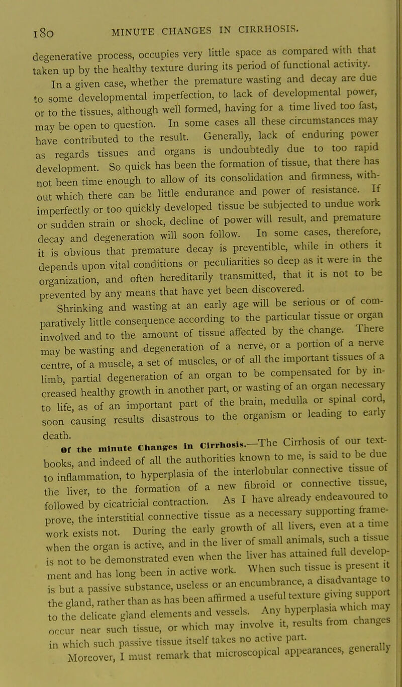 degenerative process, occupies very little space as compared with that taken up by the healthy texture during its period of functional activ ity. In a given case, whether the premature wasting and decay are due to some developmental imperfection, to lack of developmental power, or to the tissues, although well formed, having for a time lived too fast, may be open to question. In some cases all these circumstances may have contributed to the result. Generally, lack of enduring power as recxards tissues and organs is undoubtedly due to too rapid development. So quick has been the formation of tissue, that there has not been time enough to allow of its consolidation and firmness, with- out which there can be little endurance and power of resistance. If imperfectly or too quickly developed tissue be subjected to undue work or sudden strain or shock, decline of power will result, and premature decay and degeneration will soon follow. In some cases, therefore, it is obvious that premature decay is preventible, while m others it depends upon vital conditions or peculiarities so deep as it were m the organization, and often hereditarily transmitted, that it is not to be prevented by any means that have yet been discovered. Shrinking and wasting at an early age will be serious or of com- paratively little consequence according to the particular tissue or organ involved and to the amount of tissue affected by the change There may be wasting and degeneration of a nerve, or a portion of a nerv-e centre, of a muscle, a set of muscles, or of all the important tissues of a limb, partial degeneration of an organ to be compensated for by in- creased healthy growth in another part, or wasting of an organ necessa^^ to life, as of an important part of the brain, medulla or spinal cord, soon Causing results disastrous to the organism or leading to early ^'tf t.e minute Chan.es In Cirrl.o«ls.-The Cirrhosis of our text- books, and indeed of all the authorities known to me, is said to be due to nflammation, to hyperplasia of the interiobular -nective tissu of the liver, to the formation of a new fibroid or connective tissue followed by cicatricial contraction. As I have already endeavoured to provl the interstitial connective tissue as a necessary supporting frame- prove, ine j.^.^^^^ ^^^^ ^ work exists not. Uurmg me cany & „ • i ^„^u o ti«iip when the organ is active, and in the liver of small animals such a tissue s not to be demonstrated even when the liver has attamed full develop- ment and has long been in active work. When such tissue is present it rbut a passive substance, useless or an encumbrance, a disadvantage to The gland '^t.:^^^^^^ as his been affirmed a useful texture g^^^^^^^^ to the delicate gland elements and vessels. A^^^ ^^P^^f^^^^^^^^ occur near such tissue, or which may involve it, results from changes in which such passive tissue itself takes no active part. Moreover, I must remark that microscopical appearances, general!)