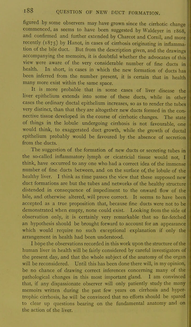 QUESTION OF NEW DUCT FORMATION. figured by some observers may have grown since the cirrhotic change commenced, as seems to have been suggested by Waldeyer in 1868, and confirmed and further extended by Charcot and Cornil, and more recently (1875) by Hanot, in cases of cirrhosis originating in inflamma- tion of the bile duct. But from the description given, and the drawings accompanying the memoirs, it is doubtful whether the advocates of this view were aware of the very considerable number of fine ducts in health. In short, in cases in which the new formation of ducts has been inferred from the number present, it is certain that in health many more exist within the same space. It is more probable that in some cases of liver disease the liver epithelium extends into some of these ducts, while in other cases the ordinary ductal epithelium increases, so as to render the tubes very distinct, than that they are altogether new ducts formed in the con- nective tissue developed in the course of cirrhotic changes. The state of things in the lobule undergoing cirrhosis is not favourable, one would think, to exaggerated duct growth, while the growth of ductal epithelium probably would be favoured by the absence of secretion from the ducts. The suggestion of the formation of new ducts or secreting tubes in the so-called inflammatory lymph or cicatricial tissue would not, I think, have occurred to any one who had a correct idea of the immense number of fine ducts between, and on the surface of, the lobule of the healthy liver. I think as time passes the view that these supposed new duct formations are but the tubes and networks of the healthy structure distended in consequence of impediment to the onward flow of the bile, and otherwise altered, will prove correct. It seems to have been accepted as a true proposition that, because fine ducts were not to be demonstrated when empty, none could exist. Looking from the side of observation only, it is certainly very remarkable that so far-fetched an hypothesis should be brought forward to account for an appearance which would require no such exceptional explanation if only the arrangement in health had been understood. I hope the observations recorded in this work upon the structure of the human liver in health will be fairly considered by careful investigators of the present day, and that the whole subject of the anatomy of the organ will be reconsidered. Until this has been done there will, in my opinion, be no chance of drawing correct inferences concerning many of the pathological changes in this most important gland. I am convinced that, if any dispassionate observer will only patiently study the many memoirs written during the past few years on cirrhosis and hyper- trophic cirrhosis, he will be convinced that no efforts should be spared to clear up questions bearing on the fundamental anatomy and on the action of the liver.