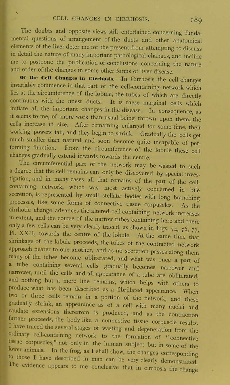 The doubts and opposite views still entertained concerning funda- mental questions of arrangement of the ducts and other anatomical elements of the liver deter me for the present from attempting to discuss in detail the nature of many important pathological changes, and incline me to postpone the publication of conclusions concerning the nature and order of the changes in some other forms of liver disease. Of the CeU Changes In Cirrhosis.—In Cirrhosis the cell changes invariably commence in that part of the cell-containing network which lies at the circumference of the lobule, the tubes of which are directly continuous with the finest ducts. It is these marginal cells which initiate all the important changes in the disease. In consequence, as it seems to me, of more work than usual being thrown upon them, 'the cells increase in size. After remaining enlarged for some time, their workmg powers fail, and they begin to shrink. Gradually the cells get much smaller than natural, and soon become quite incapable of per- forming function. From the circumference of the lobule these cell changes gradually extend inwards towards the centre. The circumferential part of the network may be wasted to such a degree that the cell remains can only be discovered by special inves- tigation, and in many cases all that remains of the part of the cell- containing network, which was most actively concerned in bile secretion, is represented by small stellate bodies with long branching processes, like some forms of connective tissue corpuscles. As the cirrhotic change advances the altered cell-containing network increases in extent, and the course of the narrow tubes containing here and there only a few cells can be very clearly traced, as shown in Figs. 74, 76 77 PI. XXII, towards the centre of the lobule. At the same time 'that shrmkage of the lobule proceeds, the tubes of the contracted network approach nearer to one another, and as no secretion passes along them many of the tubes become obliterated, and what was once a part of a tube containing several cells gradually becomes narrower and narrower, until the cells and all appearance of a tube are obliterated, and nothing but a mere line remains, which helps with others to produce what has been described as a fibrillated appearance. When two or three cells remain in a portion of the network, and these -radually shrmk, an appearance as of a cell with manv nuclei and udate extensions therefrom is produced, and as the contraction rther proceeds, the body like a connective tissue corpuscle results have traced the several stages of wasting and degeneration from the ordmary cell-containing network to the formation of connective tissue corpuscles, not only in the human subject but in some of the ower animals. In the frog, as I shall show, the changes corresponding to tho.se I have described in man can be very clearly demonstrated ihe evidence appears to me conclusive that in cirrhosis the change