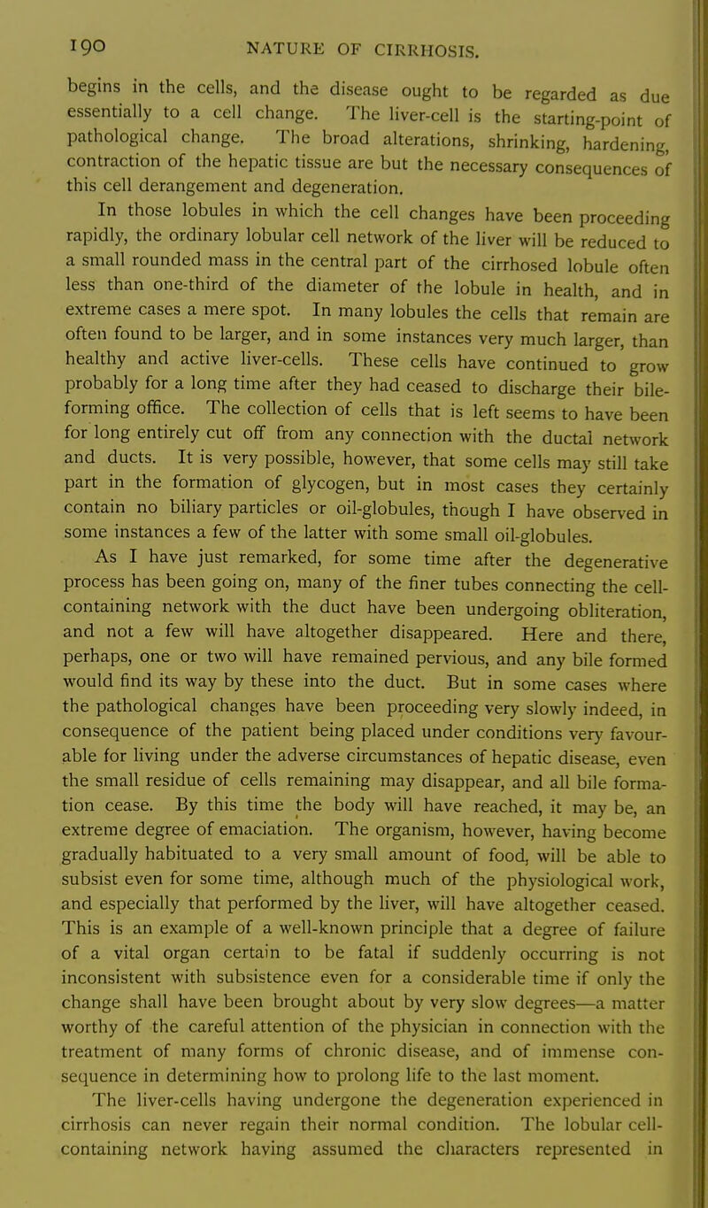 begins in the cells, and the disease ought to be regarded as due essentially to a cell change. The liver-cell is the starting-point of pathological change. The broad alterations, shrinking, hardening, contraction of the hepatic tissue are but the necessary consequences of this cell derangement and degeneration. In those lobules in which the cell changes have been proceeding rapidly, the ordinary lobular cell network of the liver will be reduced to a small rounded mass in the central part of the cirrhosed lobule often less than one-third of the diameter of the lobule in health, and in extreme cases a mere spot. In many lobules the cells that remain are often found to be larger, and in some instances very much larger, than healthy and active liver-cells. These cells have continued to grow probably for a long time after they had ceased to discharge their bile- forming office. The collection of cells that is left seems to have been for long entirely cut off from any connection with the ductal network and ducts. It is very possible, however, that some cells may still take part in the formation of glycogen, but in most cases they certainly contain no biliary particles or oil-globules, though I have observed in some instances a few of the latter with some small oil-globules. As I have just remarked, for some time after the degenerative process has been going on, many of the finer tubes connecting the cell- containing network with the duct have been undergoing obliteration, and not a few will have altogether disappeared. Here and there, perhaps, one or two will have remained pervious, and any bile formed would find its way by these into the duct. But in some cases where the pathological changes have been proceeding very slowly indeed, in consequence of the patient being placed under conditions very favour- able for hving under the adverse circumstances of hepatic disease, even the small residue of cells remaining may disappear, and all bile forma- tion cease. By this time the body will have reached, it may be, an extreme degree of emaciation. The organism, however, having become gradually habituated to a very small amount of food, will be able to subsist even for some time, although much of the physiological work, and especially that performed by the liver, will have altogether ceased. This is an example of a well-known principle that a degree of failure of a vital organ certain to be fatal if suddenly occurring is not inconsistent with subsistence even for a considerable time if only the change shall have been brought about by very slow degrees—a matter worthy of the careful attention of the physician in connection with the treatment of many forms of chronic disease, and of immense con- sequence in determining how to prolong life to the last moment. The liver-cells having undergone the degeneration experienced in cirrhosis can never regain their normal condition. The lobular cell- containing network having assumed the characters represented in