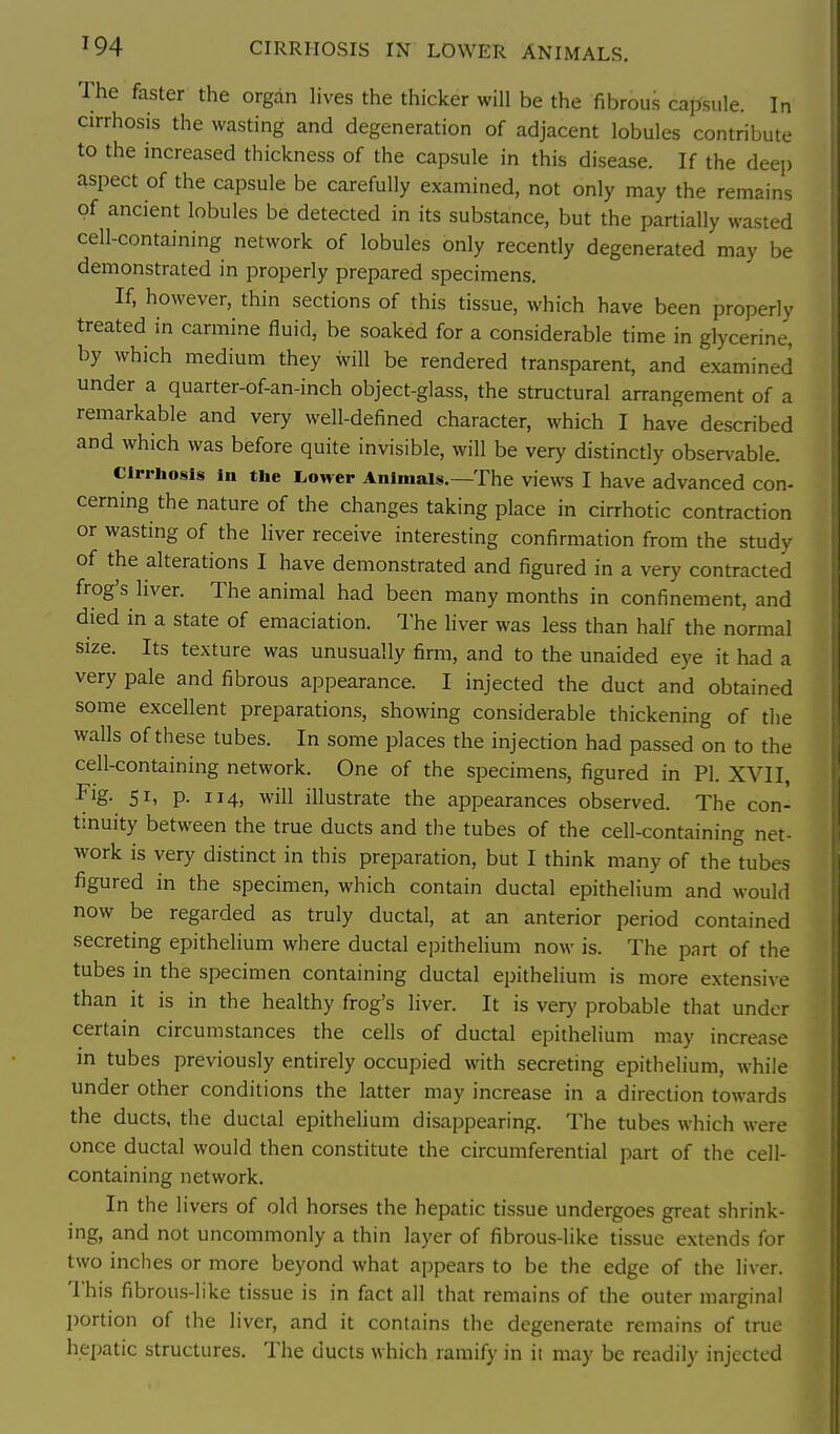 ^94 CIRRHOSIS IN LOWER ANIMALS. The faster the organ hves the thicker will be the fibrous capsule. In cirrhosis the wasting and degeneration of adjacent lobules contribute to the increased thickness of the capsule in this disease. If the deep aspect of the capsule be carefully examined, not only may the remains of ancient lobules be detected in its substance, but the partially wasted cell-containing network of lobules only recently degenerated may be demonstrated in properly prepared specimens. If, however, thin sections of this tissue, which have been properly treated in carmine fluid, be soaked for a considerable time in glycerine, by which medium they will be rendered transparent, and examined under a quarter-of-an-inch object-glass, the structural arrangement of a remarkable and very well-defined character, which I have described and which was before quite invisible, will be very distinctly observable. cirrhosis in the Lower Animals.—The views I have advanced con- cerning the nature of the changes taking place in cirrhotic contraction or wasting of the liver receive interesting confirmation from the study of the alterations I have demonstrated and figured in a very contracted frog's liver. The animal had been many months in confinement, and died in a state of emaciation. The liver was less than half the normal size. Its texture was unusually firm, and to the unaided eye it had a very pale and fibrous appearance. I injected the duct and obtained some excellent preparations, showing considerable thickening of the walls of these tubes. In some places the injection had passed on to the cell-containing network. One of the specimens, figured in PI. XVII, Fig. 51, p. 114, will illustrate the appearances observed. The con- tinuity between the true ducts and the tubes of the cell-containing net- work is very distinct in this preparation, but I think many of the tubes figured in the specimen, which contain ductal epithelium and would now be regarded as truly ductal, at an anterior period contained secreting epithelium where ductal epithelium now is. The part of the tubes in the specimen containing ductal epithelium is more extensive than it is in the healthy frog's liver. It is very probable that under certain circumstances the cells of ductal epithelium may increase in tubes previously entirely occupied with secreting epithelium, while under other conditions the latter may increase in a direction towards the ducts, the ductal epithelium disappearing. The tubes which were once ductal would then constitute the circumferential part of the cell- containing network. In the livers of old horses the hepatic tissue undergoes great shrink- ing, and not uncommonly a thin layer of fibrous-like tissue extends for two inches or more beyond what appears to be the edge of the liver. This fibrou.s-like tissue is in fact all that remains of the outer marginal portion of the liver, and it contains the degenerate remains of true hepatic structures. The ducts which ramify in it may be readily injected