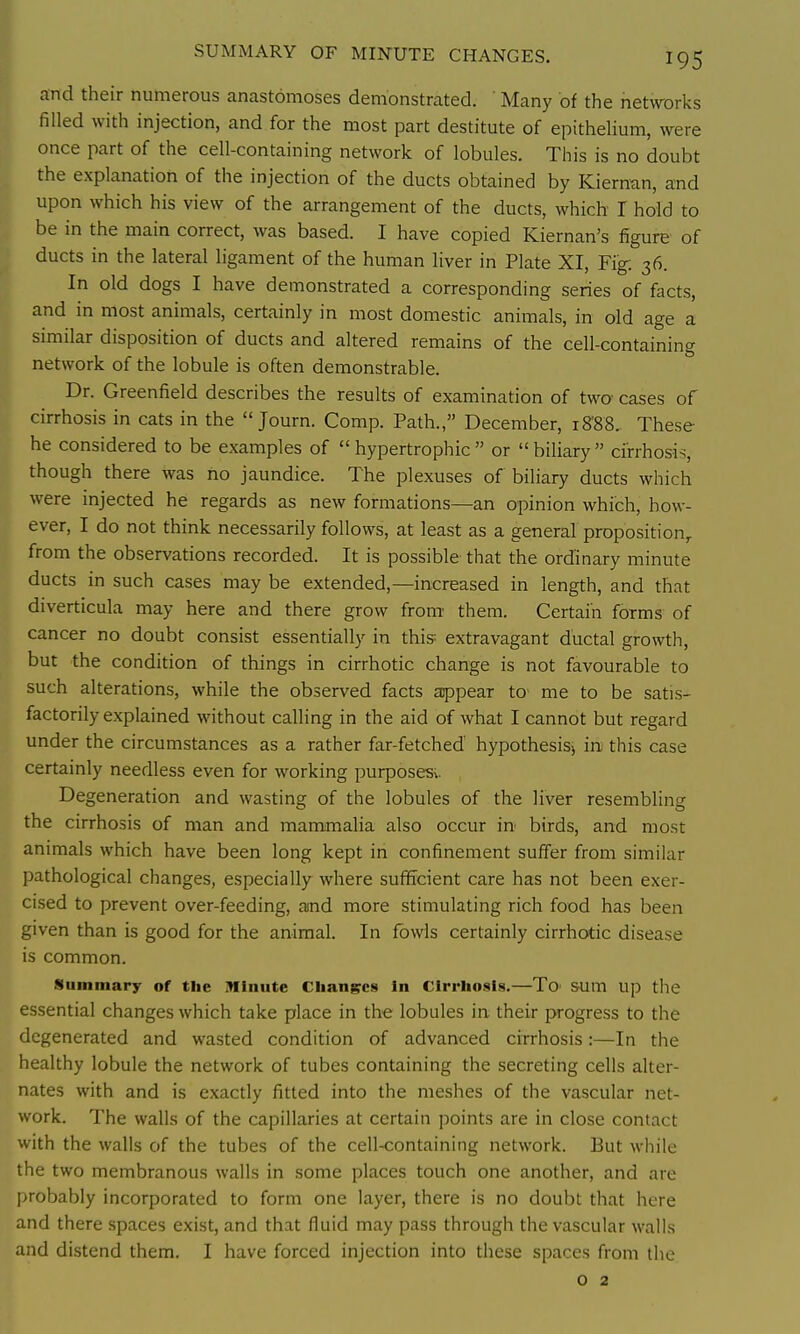 and their numerous anastomoses demonstrated. Many of the netvrorks filled with injection, and for the most part destitute of epithelium, were once part of the cell-containing network of lobules. This is no doubt the explanation of the injection of the ducts obtained by Kiernun, and upon which his view of the arrangement of the ducts, which I hold to be in the main correct, was based. I have copied Kiernan's figure of ducts in the lateral ligament of the human hver in Plate XI, Fig: 36. In old dogs I have demonstrated a corresponding series of facts, and in most animals, certainly in most domestic animals, in old age a similar disposition of ducts and altered remains of the cell-containing network of the lobule is often demonstrable. Dr. Greenfield describes the results of examination of two' cases of cirrhosis in cats in the  Journ. Comp. Path., December, i8'88. These he considered to be examples of  hypertrophic  or  biliary  cirrhosis, though there was no jaundice. The plexuses of biliary ducts which were injected he regards as new formations—an opinion which, how- ever, I do not think necessarily follows, at least as a general proposition,, from the observations recorded. It is possible that the ordinary minute ducts in such cases may be extended,—increased in length, and that diverticula may here and there grow from- them. Certain forms of cancer no doubt consist essentially in this extravagant ductal growth, but the condition of things in cirrhotic change is not favourable to such alterations, while the observed facts appear to me to be satis- factorily explained without calling in the aid of what I cannot but regard under the circumstances as a rather far-fetched hypothesis^ in this case certainly needless even for working purposesv Degeneration and wasting of the lobules of the liver resembling the cirrhosis of man and mammalia also occur in' birds, and most animals which have been long kept in confinement suffer from similar pathological changes, especially where sufficient care has not been exer- cised to prevent over-feeding, aind more stimulating rich food has been given than is good for the animal. In fowls certainly cirrhotic disease is common. Summary of tlie Minute Changes In Cirrhosis.—To mm up the essential changes which take place in the lobules in. their progress to the degenerated and wasted condition of advanced cirrhosis:—In the healthy lobule the network of tubes containing the secreting cells alter- nates with and is exactly fitted into the meshes of the vascular net- work. The walls of the capillaries at certain points are in close contact with the walls of the tubes of the cell-containing network. But while the two membranous walls in some places touch one another, and are probably incorporated to form one layer, there is no doubt that here and there spaces exist, and that fluid may pass through the vascular walls and di.stend them. I have forced injection into these spaces from the o 2