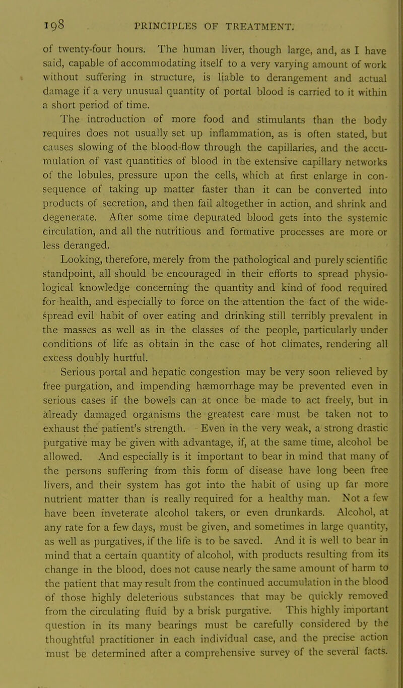 of twenty-four hours. The human Hver, though large, and, as I have said, capable of accommodating itself to a very varying amount of work without suffering in structure, is liable to derangement and actual damage if a very unusual quantity of portal blood is carried to it within a short period of time. The introduction of more food and stimulants than the body requires does not usually set up inflammation, as is often stated, but causes slowing of the blood-flow through the capillaries, and the accu- mulation of vast quantities of blood in the extensive capillary netwoiks of the lobules, pressure upon the cells, which at first enlarge in con sequence of taking up matter faster than it can be converted into products of secretion, and then fail altogether in action, and shrink and degenerate. After some time depurated blood gets into the systemic circulation, and all the nutritious and formative processes are more or less deranged. Looking, therefore, merely from the pathological and purely scientific standpoint, all should be encouraged in their efforts to spread physio- logical knowledge concerning the quantity and kind of food required for health, and especially to force on the -attention the fact of the wide- .spread evil habit of over eating and drinking still terribly prevalent in the masses as well as in the classes of the people, particularly under conditions of life as obtain in the case of hot climates, rendering all excess doubly hurtful. Serious portal and hepatic congestion may be very soon reheved by free purgation, and impending haemorrhage may be prevented even in serious cases if the bowels can at once be made to act freelj', but in already damaged organisms the greatest care must be taken not to exhaust the patient's strength. Even in the very weak, a strong drastic purgative may be given with advantage, if, at the same time, alcohol be allowed. And especially is it important to bear in mind that many of the persons suffering from this form of disease have long been free livers, and their system has got into the habit of using up far more nutrient matter than is really required for a healthy man. Not a few have been inveterate alcohol takers, or even drunkards. Alcohol, at any rate for a few days, must be given, and sometimes in large quantity, as well as purgatives, if the life is to be saved. And it is well to bear in mind that a certain quantity of alcohol, with products resulting from its change in the blood, does not cause nearly the same amount of harm to the patient that may result from the continued accumulation in the blood of those highly deleterious substances that may be quickly removed from the circulating fluid by a brisk purgative. This highly important question in its many bearings must be carefully considered by the thoughtful practitioner in each individual case, and the precise action must be determined after a comprehensive survey of the several facts.