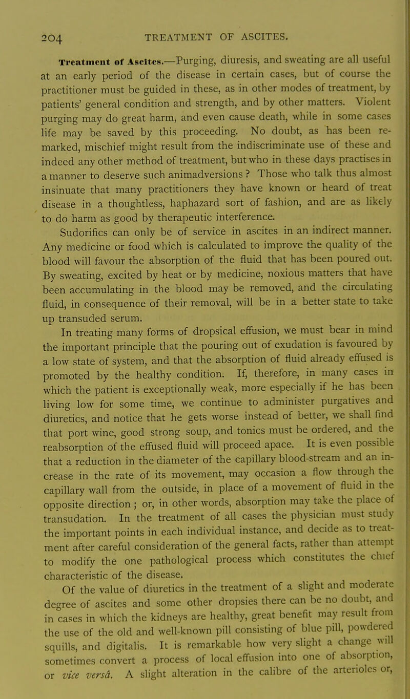 Treatment of Ascites.—Purging, diuresis, and sweating are all useful at an early period of the disease in certain cases, but of course the practitioner must be guided in these, as in other modes of treatment, by patients' general condition and strength, and by other matters. Violent purging may do great harm, and even cause death, while in some cases life may be saved by this proceeding. No doubt, as has been re- marked, mischief might result from the indiscriminate use of these and indeed any other method of treatment, but who in these days practises in a manner to deserve such animadversions ? Those who talk thus almost insinuate that many practitioners they have known or heard of treat disease in a thoughtless, haphazard sort of fashion, and are as likely to do harm as good by therapeutic interference. Sudorifics can only be of service in ascites in an indirect manner. Any medicine or food which is calculated to improve the quahty of the blood will favour the absorption of the fluid that has been poured out. By sweating, excited by heat or by medicine, noxious matters that have been accumulating in the blood may be removed, and the circulating fluid, in consequence of their removal, will be in a better state to take up transuded serum. In treating many forms of dropsical effusion, we must bear in mind the important principle that the pouring out of exudation is favoured by a low state of system, and that the absorption of fluid already effused is promoted by the healthy condition. If, therefore, in many cases in which the patient is exceptionally weak, more especially if he has been living low for some time, we continue to administer purgatives and diuretics, and notice that he gets worse instead of better, we shall find that port wine, good strong soup, and tonics must be ordered, and the reabsorption of the effused fluid will proceed apace. It is even possible that a reduction in the diameter of the capiflary blood-stream and an in- crease in the rate of its movement, may occasion a flow through the capillary wall from the outside, in place of a movement of fluid in the opposite direction ; or, in other words, absorption may take the place of transudation. In the treatment of all cases the physician must study the important points in each individual instance, and decide as to treat- ment after careful consideration of the general facts, rather than attempt to modify the one pathological process which constitutes the chiet characteristic of the disease. Of the value of diuretics in the treatment of a slight and moderate degree of ascites and some other dropsies there can be no doubt, and in cases in which the kidneys are healthy, great benefit may result from the use of the old and well-known pill consisting of blue pill, powdered squills, and digitalis. It is remarkable how very slight a change will sometimes convert a process of local efl-usion into one of absorption, or vice versd. A slight alteration in the calibre of the arterioles or,