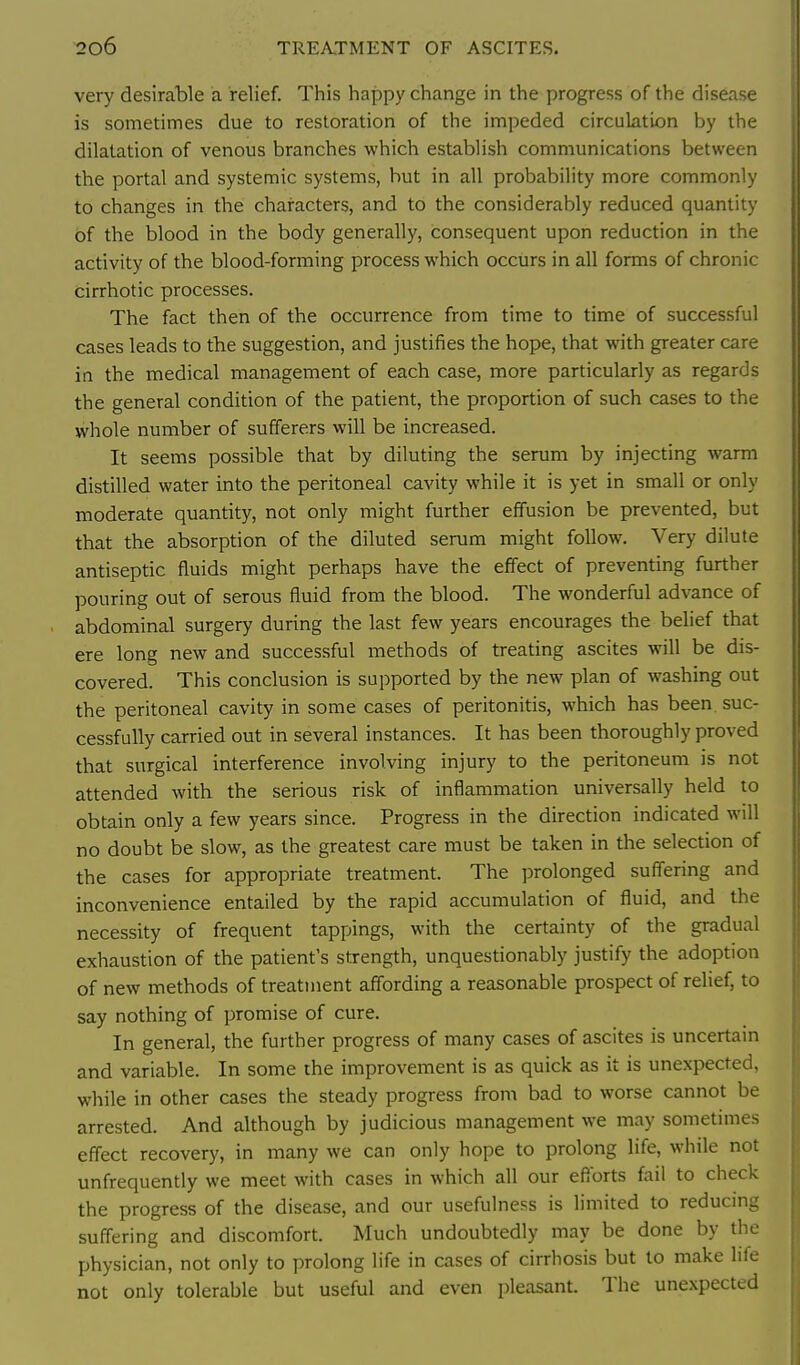 very desirable a relief. This happy change in the progress of the disease is sometimes due to restoration of the impeded circulation by the dilatation of venous branches which establish communications between the portal and systemic systems, but in all probability more commonly to changes in the characters, and to the considerably reduced quantity of the blood in the body generally, consequent upon reduction in the activity of the blood-forming process which occurs in all forms of chronic cirrhotic processes. The fact then of the occurrence from time to time of successful cases leads to the suggestion, and justifies the hope, that with greater care in the medical management of each case, more particularly as regards the general condition of the patient, the proportion of such cases to the whole number of sufferers will be increased. It seems possible that by diluting the serum by injecting warm distilled water into the peritoneal cavity while it is yet in small or only moderate quantity, not only might further effusion be prevented, but that the absorption of the diluted serum might follow. Very dilute antiseptic fluids might perhaps have the effect of preventing further pouring out of serous fluid from the blood. The wonderful advance of abdominal surgery during the last few years encourages the belief that ere long new and successful methods of treating ascites will be dis- covered. This conclusion is supported by the new plan of washing out the peritoneal cavity in some cases of peritonitis, which has been, suc- cessfully carried out in several instances. It has been thoroughly proved that surgical interference involving injury to the peritoneum is not attended with the serious risk of inflammation universally held to obtain only a few years since. Progress in the direction indicated will no doubt be slow, as the greatest care must be taken in the selection of the cases for appropriate treatment. The prolonged suffering and inconvenience entailed by the rapid accumulation of fluid, and the necessity of frequent tappings, with the certainty of the gradual exhaustion of the patient's strength, unquestionably justify the adoption of new methods of treatment affording a reasonable prospect of relief, to say nothing of promise of cure. In general, the further progress of many cases of ascites is uncertam and variable. In some the improvement is as quick as it is unexpected, while in other cases the steady progress from bad to worse cannot be arrested. And although by judicious management we may sometimes effect recovery, in many we can only hope to prolong life, while not unfrequently we meet with cases in which all our efforts fail to check the progress of the disease, and our usefulness is limited to reducmg suffering and discomfort. Much undoubtedly may be done by the physician, not only to prolong life in cases of cirrhosis but to make life not only tolerable but useful and even pleasant. The unexpected