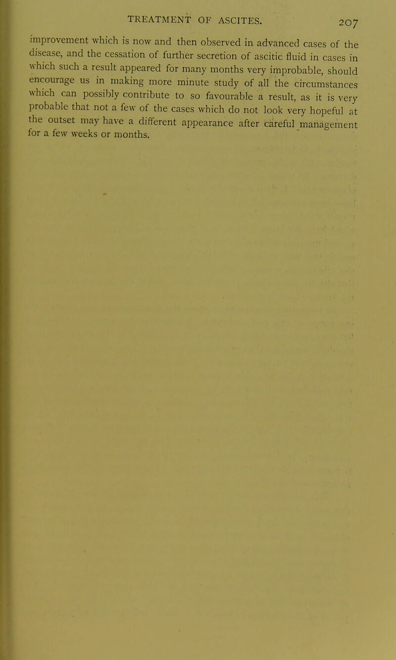 improvement which is now and then observed in advanced cases of the disease, and the cessation of further secretion of ascitic fluid in cases in which such a result appeared for many months very improbable, should encourage us in making more minute study of all the circumstances which can possibly contribute to so favourable a result, as it is very probable that not a few of the cases which do not look very hopeful at the outset may have a different appearance after careful management for a few weeks or months.