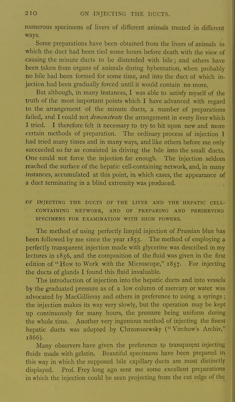 2 TO ON INJECTING THE DUCTS, numerous specimens of livers of different animals treated in different ways. Some preparations have been obtained from the livers of animals in which the duct had been tied some hours before death with the view of causing the minute ducts to be distended with bile; and others have been taken from organs of animals during hybernation, when probably no bile had been formed for some time, and into the duct of which in- jection had been gradually forced until it would contain no more. But although, in many instances, I was able to satisfy myself of the truth of the most important points which I have advanced with regard to the arrangement of the minute ducts, a number of preparations failed, and I could not demonstrate the arrangement in every liver which I tried. I therefore felt it necessary to try to hit upon new and more certain methods of preparation. The ordinary process of injection I had tried many times and in many ways, and like others before me only succeeded so far as consisted in driving the bile into the small ducts. One could not force the injection far enough. The injection seldom reached the surface of the hepatic cell-containing network, and, in many instances, accumulated at this point, in which cases, the appearance of a duct terminating in a blind extremity was produced. OF INJECTING THE DUCTS OF THE LIVER AND THE HEPATIC CELL- CONTAINING NETWORK, AND OF PREPARING AND PRESERVING SPECIMENS FOR EXAMINATION WITH HIGH POWERS. The method of using perfectly limpid injection of Prussian blue has been followed by me since the year 1855. The method of employing a perfectly transparent injection made with glycerine was described in my lectures in 1856, and the composition of the fluid was given in the first edition of  How to Work with the Microscope, 1857. For injecting the ducts of glands I found this fluid invaluable. The introduction of injection into the hepatic ducts and into vessels by the graduated pressure as of a low column of mercury or water was advocated by MacGillivray and others in preference to using a syringe; the injection makes its way verj' slowly, but the operation may be kept up continuously for many hours, the pressure being uniform during the whole time. Another very ingenious method of injecting the finest hepatic ducts was adopted by Chrzonszewsky ( Virchow's Archiv, 1866). Many observers have given the preference to transparent injecting fluids made with gelatin. Beautiful specimens have been prepared in this way in which the supposed bile capillary ducts are most distinctly displayed. Prof. Frey long ago sent me some excellent preparations in which the injection could be seen projecting from the cut edge of the