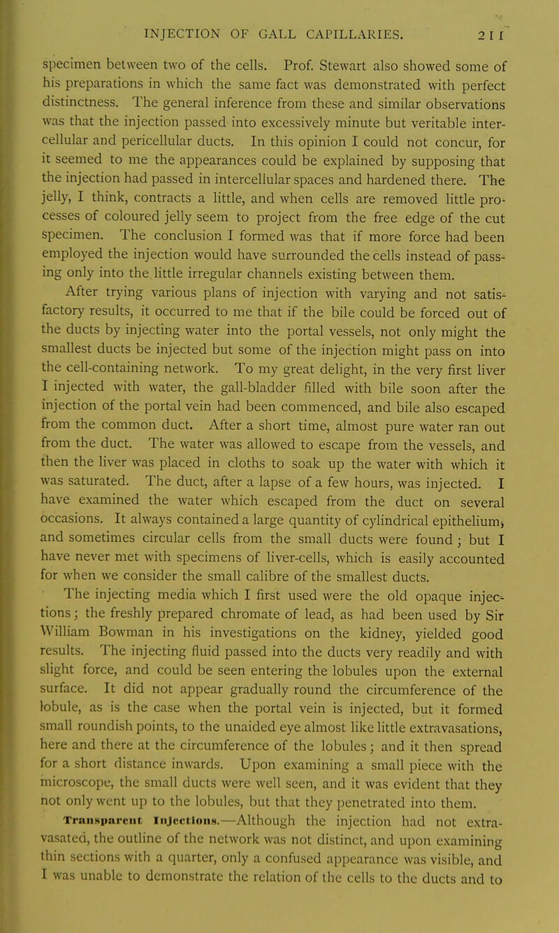 specimen between two of the cells. Prof. Stewart also showed some of his preparations in which the same fact was demonstrated with perfect distinctness. The general inference from these and similar observations was that the injection passed into excessively minute but veritable inter- cellular and pericellular ducts. In this opinion I could not concur, for it seemed to me the appearances could be explained by supposing that the injection had passed in intercellular spaces and hardened there. The jelly, I think, contracts a little, and when cells are removed little pro- cesses of coloured jelly seem to project from the free edge of the cut specimen. The conclusion I formed was that if more force had been employed the injection would have surrounded the cells instead of pass- ing only into the little irregular channels existing between them. After trying various plans of injection with varying and not satis- factory results, it occurred to me that if the bile could be forced out of the ducts by injecting water into the portal vessels, not only might the smallest ducts be injected but some of the injection might pass on into the cell-containing network. To my great delight, in the very first liver I injected with water, the gall-bladder filled with bile soon after the injection of the portal vein had been commenced, and bile also escaped from the common duct. After a short time, almost pure water ran out from the duct. The water was allowed to escape from the vessels, and then the liver was placed in cloths to soak up the water with which it was saturated. The duct, after a lapse of a few hours, was injected. I have examined the water which escaped from the duct on several occasions. It always contained a large quantity of cylindrical epithehumj and sometimes circular cells from the small ducts were found; but I have never met with specimens of liver-cells, which is easily accounted for when we consider the small calibre of the smallest ducts. The injecting media which I first used were the old opaque injec- tions ; the freshly prepared chromate of lead, as had been used by Sir William Bowman in his investigations on the kidney, yielded good results. The injecting fluid passed into the ducts very readily and with slight force, and could be seen entering the lobules upon the external surface. It did not appear gradually round the circumference of the lobule, as is the case when the portal vein is injected, but it formed small roundish points, to the unaided eye almost like little extravasations, here and there at the circumference of the lobules; and it then spread for a short distance inwards. Upon examining a small piece with the microscope, the small ducts were well seen, and it was evident that they not only went up to the lobules, but that they penetrated into them. Transparent Injections.—Although the injection had not extra- vasated, the outline of the network was not distinct, and upon examining thin sections with a quarter, only a confused appearance was visible, and I was unable to demonstrate the relation of the cells to the ducts and to