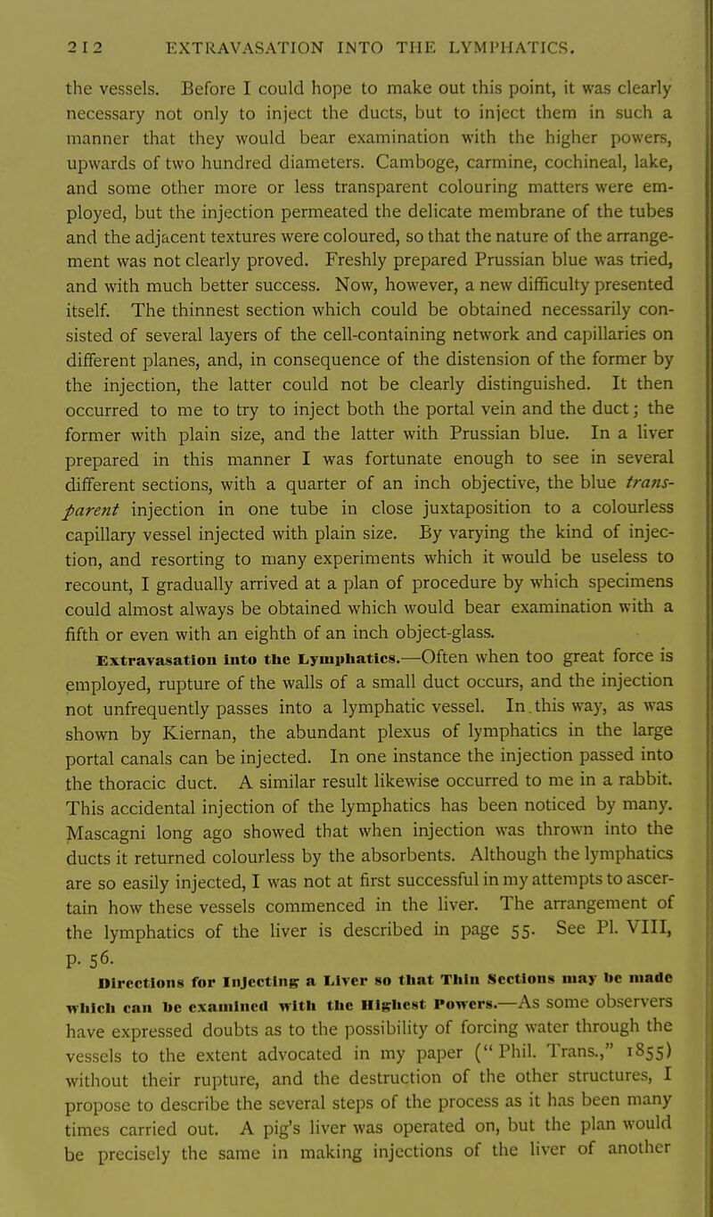 the vessels. Before I could hope to make out this point, it was clearly ' necessary not only to inject the ducts, but to inject them in such a manner that they would bear examination with the higher powers, upwards of two hundred diameters. Gamboge, carmine, cochineal, lake, and some other more or less transparent colouring matters were em- ployed, but the injection permeated the delicate membrane of the tubes and the adjacent textures were coloured, so that the nature of the arrange- ment was not clearly proved. Freshly prepared Prussian blue was tried, and with much better success. Now, however, a new difificulty presented itself. The thinnest section which could be obtained necessarily con- sisted of several layers of the cell-containing network and capillaries on different planes, and, in consequence of the distension of the former by the injection, the latter could not be clearly distinguished. It then occurred to me to try to inject both the portal vein and the duct; the former with plain size, and the latter with Prussian blue. In a liver prepared in this manner I was fortunate enough to see in several different sections, with a quarter of an inch objective, the blue trans- parent injection in one tube in close juxtaposition to a colourless capillary vessel injected with plain size. By varying the kind of injec- tion, and resorting to many experiments which it would be useless to recount, I gradually arrived at a plan of procedure by which specimens could almost always be obtained which would bear examination with a fifth or even with an eighth of an inch object-glass. Extravasation into the Lymphatics.—Often when tOO great force is employed, rupture of the walls of a small duct occurs, and the injection not unfrequently passes into a lymphatic vessel. In. this way, as was shown by Kiernan, the abundant plexus of lymphatics in the large portal canals can be injected. In one instance the injection passed into the thoracic duct. A similar result likewise occurred to me in a rabbit. This accidental injection of the lymphatics has been noticed by many. Mascagni long ago showed that when injection was thrown into the ducts it returned colourless by the absorbents. Although the lymphatics are so easily injected, I was not at first successful in my attempts to ascer- H tain how these vessels commenced in the liver. The arrangement of the lymphatics of the liver is described in page 55. See PI. VIII, p. 56. Directions for Injecting a Liver so that Thin Sections may be made which can be examined with the Highest Powers.—As some observers have expressed doubts as to the possibility of forcing water through the vessels to the extent advocated in my paper (Phil. Trans., 1855) without their rupture, and the destruction of the other structures, I propose to describe the several steps of the process as it has been many times carried out. A pig's liver was operated on, but the plan would be precisely the same in making injections of the liver of another