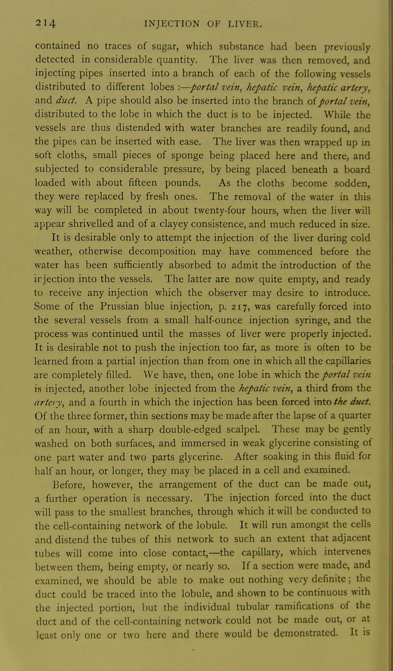 contained no traces of sugar, which substance had been previously detected in considerable quantity. The liver was then removed, and injecting pipes inserted into a branch of each of the following vessels distributed to different lobes :—portal vein, hepatic vein, fupatic artery, and duct. A pipe should also be inserted into the branch of portal vein, distributed to the lobe in which the duct is to be injected. While the vessels are thus distended with water branches are readily found, and the pipes can be inserted with ease. The liver was then wrapped up in soft cloths, small pieces of sponge being placed here and there, and subjected to considerable pressure, by being placed beneath a board loaded with about fifteen pounds. As the cloths become sodden, they were replaced by fresh ones. The removal of the water in this way will be completed in about twenty-four hours, when the liver will appear shrivelled and of a clayey consistence, and much reduced in size. It is desirable only to attempt the injection of the liver during cold weather, otherwise decomposition may have commenced before the water has been sufficiently absorbed to admit the introduction of the injection into the vessels. The latter are now quite empty, and ready to receive any injection which the observer may desire to introduce. Some of the Prussian blue injection, p. 217, was carefully forced into the several vessels from a small half-ounce injection syringe, and the process was continued until the masses of liver were properly injected. It is desirable not to push the injection too far, as more is often to be learned from a partial injection than from one in which all the capillaries are completely filled. We have, then, one lobe in which the portal vein is injected, another lobe injected from the hepatic vein, a third from the artery, and a fourth in which the injection has been forced mXothe duct. Of the three former, thin sections may be made after the lapse of a quarter of an hour, with a sharp double-edged scalpel. These may be gently washed on both surfaces, and immersed in weak glycerine consisting of one part water and two parts glycerine. After soaking in this fluid for half an hour, or longer, they may be placed in a cell and examined. Before, however, the arrangement of the duct can be made out, a further operation is necessary. The injection forced into the duct will pass to the smallest branches, through which it will be conducted to the cell-containing network of the lobule. It will run amongst the cells and distend the tubes of this network to such an extent that adjacent tubes will come into close contact,—the capillary, which intervenes between them, being empty, or nearly so. If a section were made, and examined, we should be able to make out nothing very definite; the duct could be traced into the lobule, and shown to be continuous with the injected portion, but the individual tubular ramifications of the duct and of the cell-containing network could not be made out, or at least only one or two here and there would be demonstrated. It is