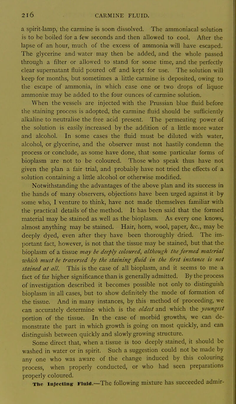 a spirit-lamp, the carmine is soon dissolved. The ammoniacal solution is to he boiled for a few seconds and then allowed to cool. After the lapse of an hour, much of the excess of ammonia will have escaped. The glycerine and water may then be added, and the whole passed through a filter or allowed to stand for some time, and the perfectly clear supernatant fluid poured off and kept for use. The solution will keep for months, but sometimes a little carmine is deposited, owing to the escape of ammonia, in which case one or two drops of liquor ammonise may be added to the four ounces of carmine solution. When the vessels are injected with the Prussian blue fluid before the staining process is adopted, the carmine fluid should be sufficiently alkaline to neutralise the free acid present. The permeating power of the solution is easily increased by the addition of a little more water and alcohol. In some cases the fluid must be diluted with water, alcohol, or glycerine, and the observer must not hastily condemn the process or conclude, as some have done, that some particular forms of bioplasm are not to be coloured. Those who speak thus have not given the plan a fair trial, and probably have not tried the effects of a solution containing a little alcohol or otherwise modified. Notwithstanding the advantages of the above plan and its success in the hands of many observers, objections have been urged against it by some who, I venture to think, have not made themselves familiar with the practical details of the method. It has been said that the formed material may be stained as well as the bioplasm. As every one knows, almost anything may be stained. Hair, horn, wool, paper, &c., may be deeply dyed, even after they have been thoroughly dried. The im- portant fact, however, is not that the tissue may be stained, but that the bioplasm of a tissue may be deeply coloured^ although the formed material which must be traversed by the staining fluid in the first instance is not stained at all. This is the case of all bioplasm, and it seems to me a fact of far higher significance than is generally admitted. By the process of investigation described it becomes possible not only to distinguish bioplasm in all cases, but to show definitely the mode of formation of the tissue. And in many instances, by this method of proceeding, we can accurately determine which is the oldest and which the youngest portion of the tissue. In the case of morbid growths, we can de- monstrate the part in which growth is going on most quickly, and can distinguish between quickly and slowly growing structure. Some direct that, when a tissue is too deeply stained, it should be washed in water or in spirit. Such a suggestion could not be made by any one who was aware of the change induced by this colouring process, when properly conducted, or who had seen preparations properly coloured. The Injecting Fluid.—The following mixture has succeeded admir-