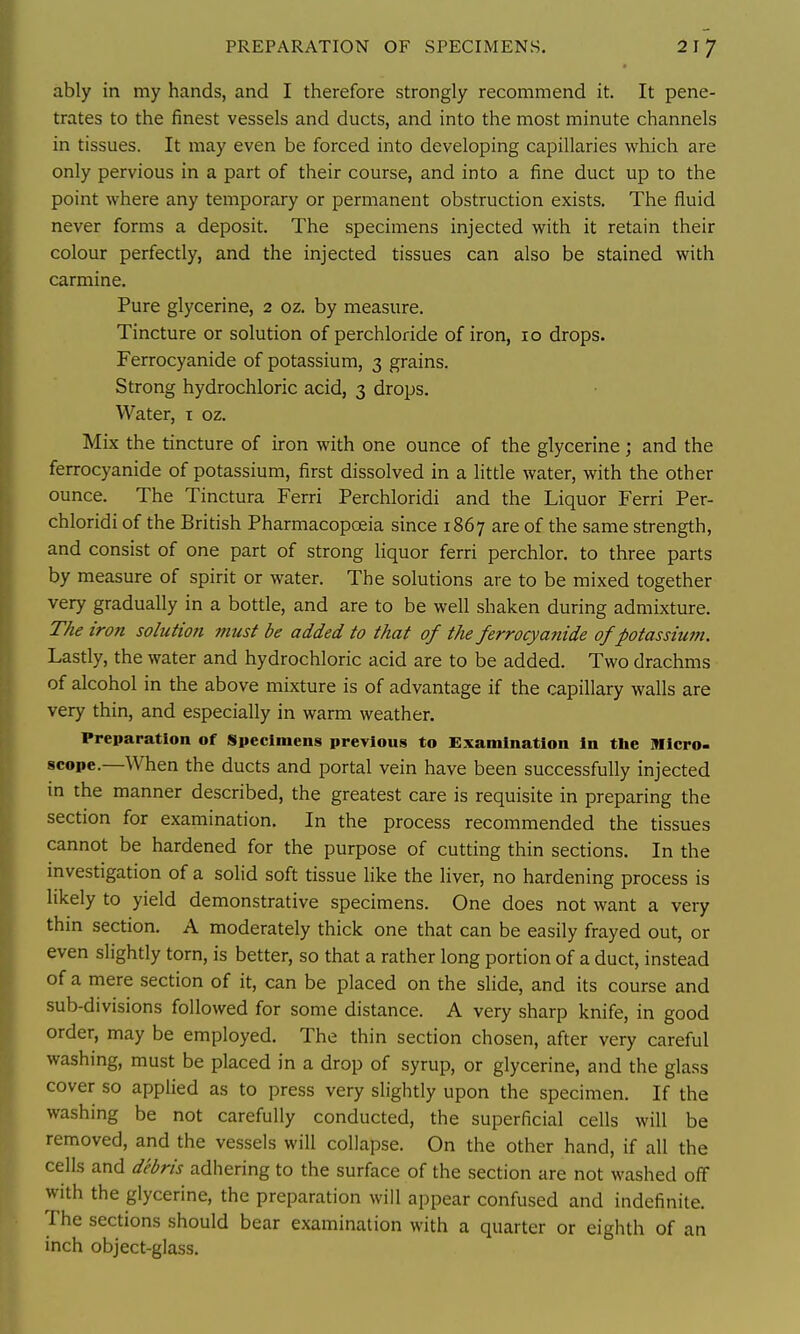 PREPARATION OF SPECIMENS. ably in my hands, and I therefore strongly recommend it. It pene- trates to the finest vessels and ducts, and into the most minute channels in tissues. It may even be forced into developing capillaries which are only pervious in a part of their course, and into a fine duct up to the point where any temporary or permanent obstruction exists. The fluid never forms a deposit. The specimens injected with it retain their colour perfectly, and the injected tissues can also be stained with carmine. Pure glycerine, 2 oz. by measure. Tincture or solution of perchloride of iron, 10 drops. Ferrocyanide of potassium, 3 grains. Strong hydrochloric acid, 3 drops. Water, i oz. Mix the tincture of iron with one ounce of the glycerine; and the ferrocyanide of potassium, first dissolved in a litde water, with the other ounce. The Tinctura Ferri Perchloridi and the Liquor Ferri Per- chloridi of the British Pharmacopoeia since 1867 are of the same strength, and consist of one part of strong liquor ferri perchlor. to three parts by measure of spirit or water. The solutions are to be mixed together very gradually in a bottle, and are to be well shaken during admixture. The iron solution must be added to that of the ferrocyanide of potassium. Lastly, the water and hydrochloric acid are to be added. Two drachms of alcohol in the above mixture is of advantage if the capillary walls are very thin, and especially in warm weather. Preparation of Specimens previous to Examination in the Micro, scope.—When the ducts and portal vein have been successfully injected in the manner described, the greatest care is requisite in preparing the section for examination. In the process recommended the tissues cannot be hardened for the purpose of cutting thin sections. In the mvestigation of a solid soft tissue like the liver, no hardening process is likely to yield demonstrative specimens. One does not want a very thm section. A moderately thick one that can be easily frayed out, or even slightly torn, is better, so that a rather long portion of a duct, instead of a mere section of it, can be placed on the slide, and its course and sub-divisions followed for some distance. A very sharp knife, in good order, may be employed. The thin section chosen, after very careful washmg, must be placed in a drop of syrup, or glycerine, and the glass cover so applied as to press very slightly upon the specimen. If the washing be not carefully conducted, the superficial cells will be removed, and the vessels will collapse. On the other hand, if all the cells and debris adhering to the surface of the section are not washed off with the glycerine, the preparation will appear confused and indefinite. The sections should bear examination with a quarter or eighth of an inch object-glass.