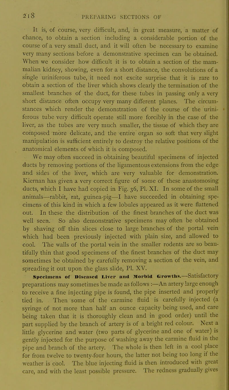 PREPARING SECTIONS OF It is, of course, very difficult, and, in great measure, a matter of chance, to obtain a section including a considerable portion of the course of a very small duct, and it will often be necessary to examine very m.any sections before a demonstrative specimen can be obtained. When we consider how difficult it is to obtain a section of the mam- malian kidney, showing, even for a short distance, the convolutions of a single uriniferous tube, it need not excite surprise that it is rare to obtain a section of the liver which shows clearly the termination of the smallest branches of the duct, for these tubes in passing only a very short distance often occupy very many different planes. The circum- stances which render the demonstration of the course of the urini- ferous tube very difficult operate still more forcibly in the case of the liver, as the tubes are very much smaller, the tissue of which they are composed more delicate, and the entire organ so soft that very slight manipulation is sufficient entirely to destroy the relative positions of the anatomical elements of which it is composed. We may often succeed in obtaining beautiful specimens of injected ducts by removing portions of the ligamentous extensions from the edge and sides of the liver, which are very valuable for demonstration. Kiernan has given a very correct figure of some of these anastomosing ducts, which I have had copied in Fig. 36, PI. XI. In some of the small animals—-rabbit, rat, guinea-pig—I have succeeded in obtaining spe- cimens of this kind in which a few lobules appeared as it were flattened out. In these the distribution of the finest branches of the duct was well seen. So also demonstrative specimens may often be obtained by shaving off thin slices close to large branches of the portal vein which had been previously injected with plain size, and allowed to cool. I'he walls of the portal vein in the smaller rodents are so beau- tifully thin that good specimens of the finest branches of the duct may sometimes be obtained by carefully removing a section of the vein, and spreading it out upon the glass slide, PI. XV. Slieclnicus of Diseased L,iver and Morbid Growths.—Satisfactory preparations may sometimes be made as follows :—An artery large enough to receive a fine injecting pipe is found, the pipe inserted and properly tied in. Then some of the carmine fluid is carefully injected (a syringe of not more than half an ounce capacity being used, and care being taken that it is thoroughly clean and in good order) until the part supplied by the branch of artery is of a bright red colour. Next a little glycerine and water (two parts of glycerine and one of water) is gently injected for the purpose of washing away the carmine fluid in the pipe and branch of the artery. The whole is then left in a cool place for from twelve to twenty-four hours, the latter not being too long if the weather is cool. The blue injecting fluid is then introduced with great care, and with the least possible pressure. The redness gradually gives