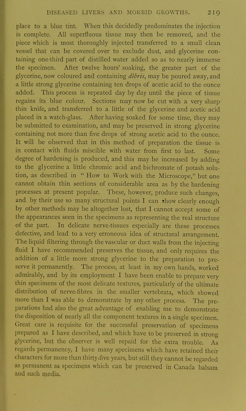 DISEASED LIVERS AND MORBID GROWTHS. 2ig place to a blue tint. When this decidedly predominates the injection is complete. All superfluous tissue may then be removed, and the piece which is most thoroughly injected transferred to a small clean vessel that can be covered over to exclude dust, and glycerine con- taining one-third part of distilled water added so as to nearly immerse the specimen. After twelve hours' soaking, the greater part of the glycerine, now coloured and containing debris, may be poured away, and a little strong glycerine containing ten drops of acetic acid to the ounce added. This process is repeated day by day until the piece of tissue regains its blue colour. Sections may now be cut with a very sharp thin knife, and transferred to a little of the glycerine and acetic acid placed in a watch-glass. After having soaked for some time, they may be submitted to examination, and may be preserved in strong glycerine containing not more than five drops of strong acetic acid to the ounce. It will be observed that in this method of preparation the tissue is in contact with fluids miscible with water from first to last. Some degree of hardening is produced, and this may be increased by adding to the glycerine a little chromic acid and bichromate of potash solu- tion, as described in  How to Work with the Microscope, but one cannot obtain thin sections of considerable area as by the hardening processes at present popular, These, however, produce such changes, and by their use so many structural points I can show clearly enough by other methods may be altogether lost, that I cannot accept some of the appearances seen in the specimens as representing the real structure of the part. In delicate nerve-tissues especially are these processes defective, and lead to a very erroneous idea of structural arrangement. The liquid filtering through the vascular or duct walls from the injecting fluid I have recommended preserves the tissue, and only requires the addition of a little more strong glycerine to the preparation to pre- serve it permanently. The process, at least in my own hands, worked admirably, and by its employment I have been enable to prepare very thin specimens of the most delicate textures, particularly of the ultimate distribution of nerve-fibres in the smaller vertebrata, which showed more than I was able to demonstrate by any other process. The pre- ])arations had also the great advantage of enabling me to demonstrate the disposition of nearly all the component textures in a single specimen. Great care is requisite for the successful preservation of specimens prepared as I have described, and which have to be preserved in strong glycerine, but the observer is well repaid for the extra trouble. As regards permanency, I have many specimens which have retained their characters for more than thirtyrfive years, but still they cannot be regarded as permanent as specimens which can be preserved in Canada balsam and such media.