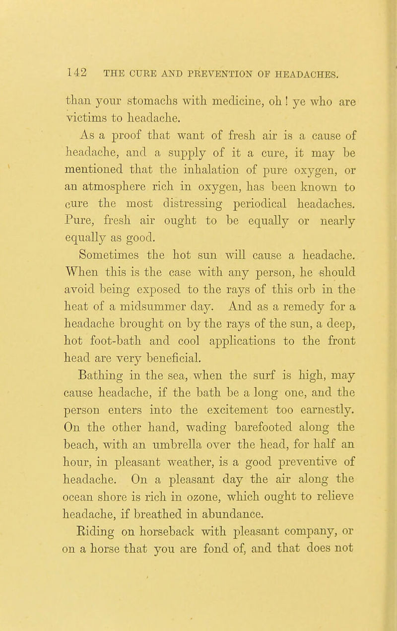 than your stomachs with medicine, oh! ye who are victims to headache. As a proof that want of fresh air is a cause of headache, and a sup|)ly of it a cure, it may be mentioned that the inhalation of pure oxygen, or an atmosphere rich in oxygen, has been known to cure the most distressing periodical headaches. Pure, fresh air ought to be equally or nearly equally as good. Sometimes the hot sun Avill cause a headache. When this is the case with any person, he should avoid being exposed to the rays of this orb in the heat of a midsummer day. And as a remedy for a headache brought on by the rays of the sun, a deep, hot foot-bath and cool applications to the front head are very beneficial. Bathing in the sea, when the surf is high, may cause headache, if the bath be a long one, and the person enters into the excitement too earnestly. On the other hand, wading barefooted along the beach, with an umbrella over the head, for half an hour, in pleasant weather, is a good preventive of headache. On a pleasant day the air along the ocean shore is rich in ozone, which ought to relieve headache, if breathed in abundance. Riding on horseback with pleasant company, or on a horse that you are fond of, and that does not
