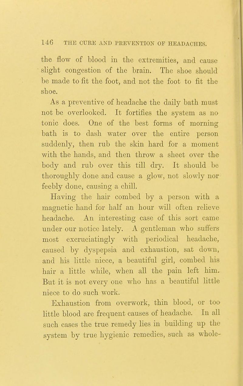 the flow of blood in tlie extremities, and cause slight congestion of the brain. The shoe should be made to fit the foot, and not the foot to fit the shoe. As a preventive of headache the daily bath must not be overlooked. It fortifies the system as na tonic does. One of the best forms of morning bath is to dash water over the entire person suddenly, then rub the skin hard for a moment with the hands, and then throw a sheet over the body and rub over this till dry. It should be thoroughly done and cause a glow, not slowly nor feebly done, causing a chill. Having the hair combed by a person with a magnetic hand for half an hour will often relieve headache. An interesting case of this sort came under our notice lately. A gentleman who sufiers most excruciatingly with periodical headache, caused by dyspepsia and exhaustion, sat dowm, and his little niece, a beautiful girl, combed his hair a little while, when all the pain left him. But it is not every one who has a beautiful little niece to do such work. Exhaustion from overwork, thin blood, or too little blood are frequent causes of headache. In all such cases the true remedy lies in building up the system by true hygienic remedies, such as whole-