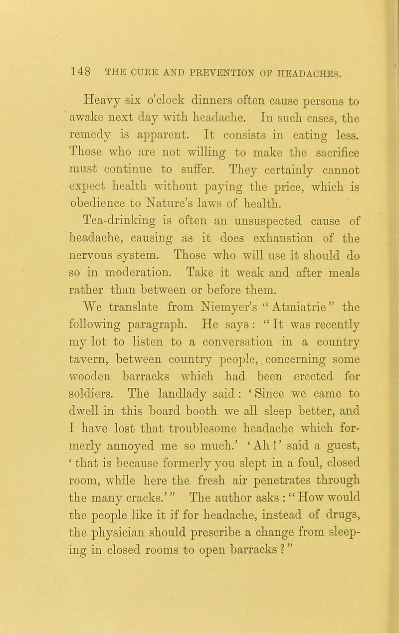 Heavy six o'clock dinners often cause persons to awake next day with, headache. In such cases, the remedy is apparent. It consists in eating less. Those who are not willing to make the sacrifice must continue to suffer. They certainly cannot expect health without paying the price, which is obedience to Nature's laws of health. Tea-drinking is often an unsuspected cause of headache, causing as it does exhaustion of the nervous system. Those who will use it should do so in moderation. Take it weak and after meals rather than between or before them. We translate from Niemyer's Atmiatrie the following paragraph. He says: It was recently my lot to listen to a conversation in a country tavern, between country people, concerning some wooden barracks which had been erected for soldiers. The landlady said : ' Since we came to dwell in this board booth we all sleep better, and I have lost that troublesome headache which for- merly annoyed me so much.' ' Ah !' said a guest, ' that is because formerly you slept in a foul, closed room, while here the fresh air penetrates through the many cracks.' The author asks :  How would the people like it if for headache, instead of drugs, the physician should prescribe a change from sleep- ing in closed rooms to open barracks ? 