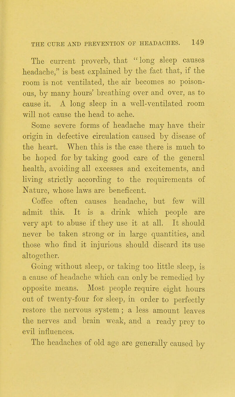 The current proverb, that long sleep causes headache, is best explained by the fact that, if the room is not ventilated, the air becomes so poison- ous, by many hours' breathing over and over, as to cause it. A long sleep in a well-ventilated room will not cause the head to ache. Some severe forms of headache may have their origin in defective circulation caused by disease of the heart. When this is the case there is much to be hoped for by taking good care of the general health, avoiding all excesses and excitements, and living strictly according to the requirements of Nature, whose laws are beneficent. Coflee often causes headache, but few will admit this. It is a drink which people are very apt to abuse if they use it at all. It should never be taken strong or in large quantities, and those who find it injurious should discard its use altogether. Going without sleep, or taking too little sleep, is a cause of headache which can only be remedied by opposite means. Most people require eight hours out of twenty-four for sleep, in order to perfectly restore the nervous system; a less amount leaves the nerves and brain weak, and a ready prey to evil influences. The headaches of old age are generally caused by