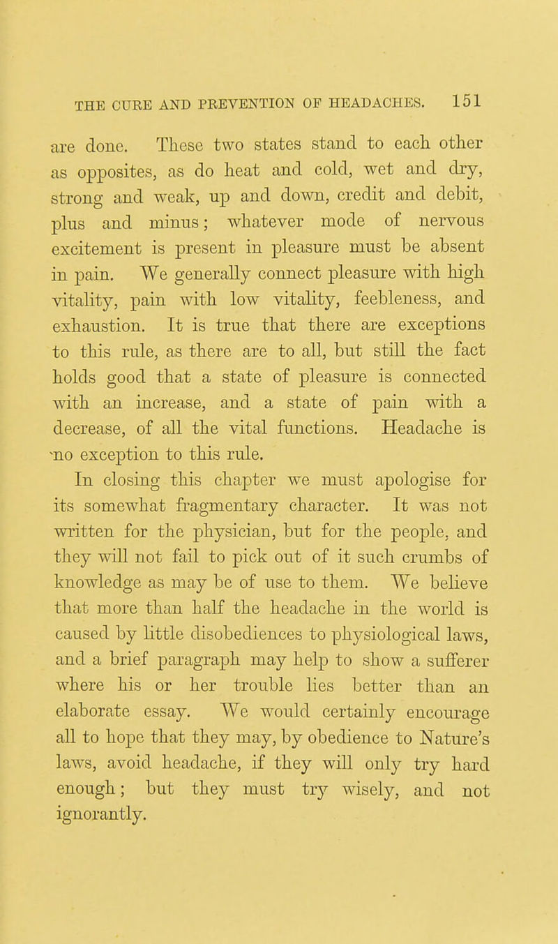 are done. These two states stand to each, other as opposites, as do heat and cold, wet and dry, strong and weak, up and down, credit and debit, plus and minus; whatever mode of nervous excitement is present in pleasure must be absent in pain. We generally connect pleasure with high vitality, pain with low vitality, feebleness, and exhaustion. It is true that there are exceptions to this rule, as there are to all, but still the fact holds good that a state of pleasure is connected with an increase, and a state of pain with a decrease, of all the vital functions. Headache is ^no exception to this rule. In closing this chapter we must apologise for its somewhat fragmentary character. It was not written for the physician, but for the peojole, and they wiU not fail to pick out of it such crumbs of knowledge as may be of use to them. We believe that more than half the headache in the world is caused by little disobediences to physiological laws, and a brief paragraph may help to show a sufferer where his or her trouble lies better than an elaborate essay. We would certainly encourage all to hope that they may, by obedience to Nature's laws, avoid headache, if they will only try hard enough; but they must try wisely, and not ignorantly.