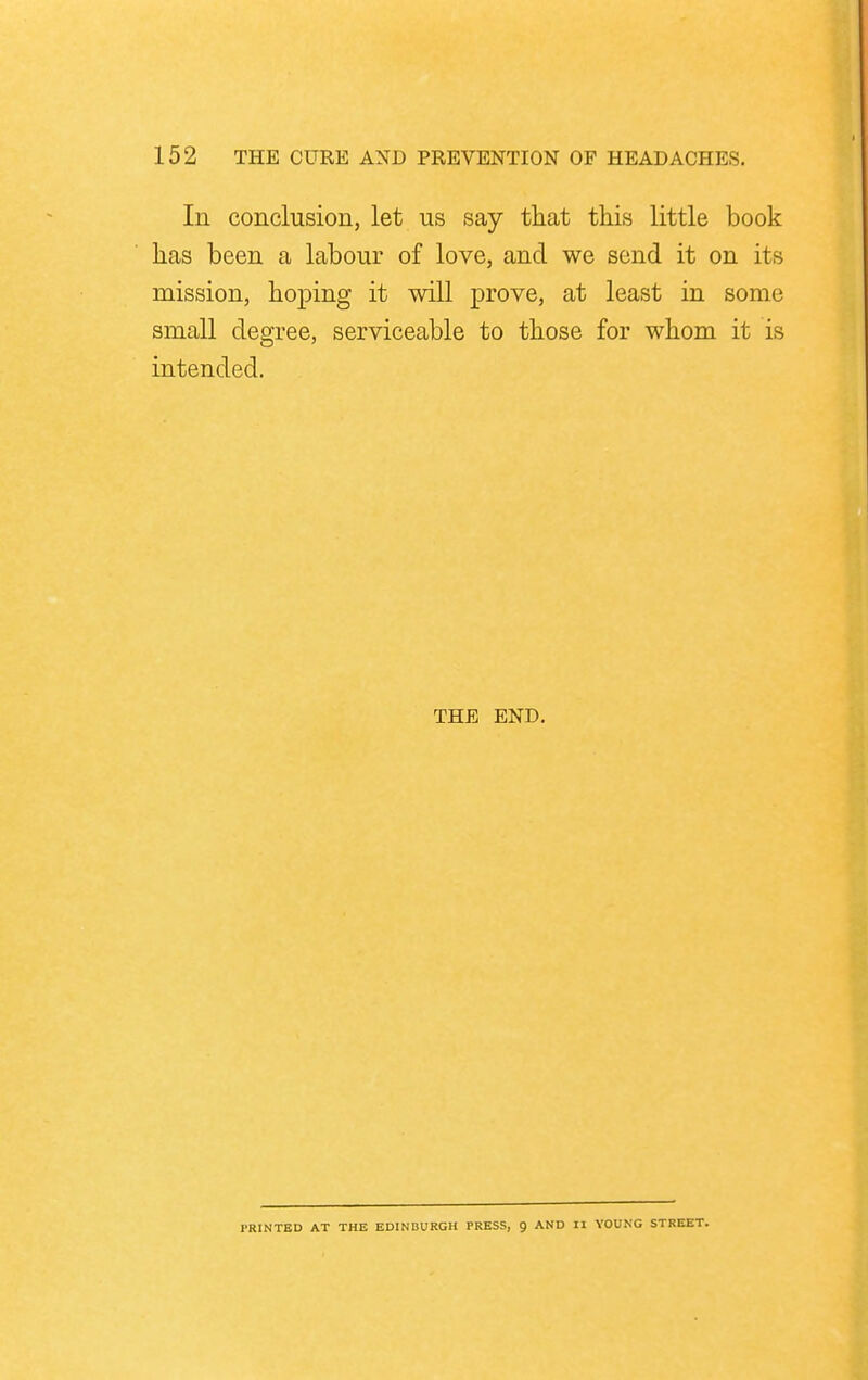 In conclusion, let us say that this little book has been a labour of love, and we send it on its mission, hoping it will prove, at least in some small degree, serviceable to those for whom it is intended. THE END. PRINTED AT THE EDINBURGH PRESS, 9 AND II YOUNG STREET.