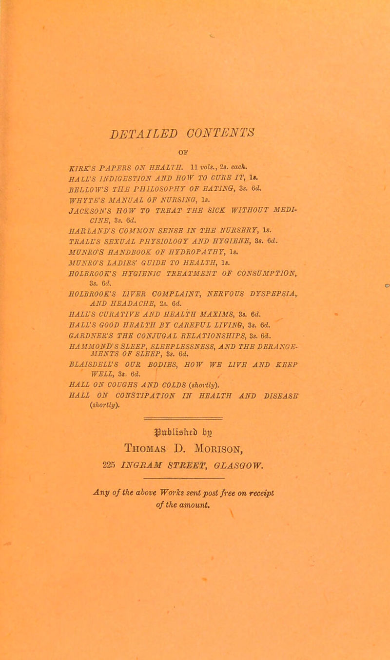 DETAILED CONTENTS ov KIRK'S PAPERS ON HEALTH. 11 vols., 2s. each. HALL'S INDIGESTION AND HOW TO CURE IT, 1». BELLOW'S THE PHILOSOPHY OP EATING, 3s. 6d. WHYTES MANUAL OF NURSING, Is. JACKSON'S BOW TO TREAT THE SICK WITHOUT MEDI- CINE, 3s. ad. HARLAND'S COMMON SENSE IN THE NURSERY, Is. TRALL'S SEXUAL PHYSIOLOGY AND HYGIENE, 38. 6d. MUNRO'S HANDBOOK OF HYDROPATHY, Is. MUNRO'S LADIES' GUIDE TO HEALTH, Is. HOLBROOK'S HYGIENIC TREATMENT OF CONSUMPTION, 3s. 6d. HOLBROOK'S LIVER COMPLAINT, NERVOUS DYSPEPSIA,. AND HEADACHE, 2s. 6d. HALL'S CURATIVE AND HEALTH MAXIMS, 3s. 6d. BALL'S GOOD HEALTH BY CAREFUL LIVING, 3s. Sd. GARDNER'S THE CONJUGAL RELATIONSHIPS, 3s. 6d. HAMMOND'S SLEEP, SLEEPLESSNESS, AND THE DERANGE- MENTS OF SLEEP, 3s. 6d. BLAISDELL'S OUR BODIES, HOW WE LIVE AND KEEP WELL, St. Gd. HALL ON COUGHS AND COLDS (shortly). HALL ON CONSTIPATION IN HEALTH AND DISEASE (shortly). Thomas D. Morison, 225 ingram street, glasgow. Any of the above Works sent post free on receipt of the amount.