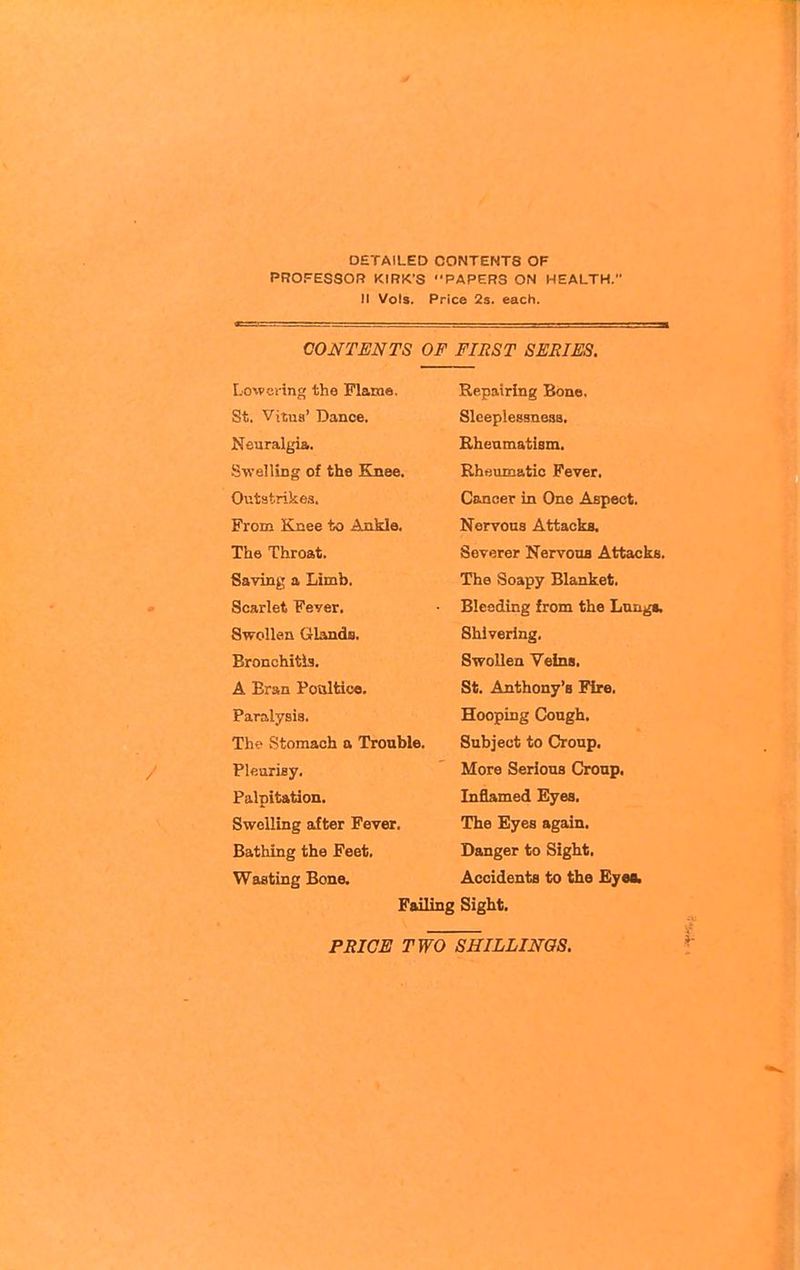 DETAILED CONTENTS OF PROFESSOR KIRK'S PAPERS ON HEALTH. II Vols. Price 2s. each. CONTENTS OF FIRST SERIES. St. Vitus' Dance. Slc6pl68S1163a« Tft 1 tn A. K.n pn m tl^a am SwplHntr of I^Hfl Ivnae C\tLT\oe»T in On A AcnAt^t A.' k l \ 1 iCP \AJ nil l\JOi Xllo LZiroSu* otJV*3rer x^crvuua AVbaCKSi Saving a Limb. The Soapy Blanket. Scarlet Fever. Bleeding from the Lnnga. Swollen Glands. Shivering, Bronchitis. Swollen Veins. A Eran Poultice. St. Anthony's Fire, Paralysis. Hooping Cough. Tlie Stomach a Trouble. Subject to Croup. Pleurisy. More Serious Cronp. Palpitation. Inflamed Eyes. Swelling after Fever. The Eyes again. Bathing the Feet, Danger to Sight, Wasting Bone. Accidents to the Eyea. Failing Sight.