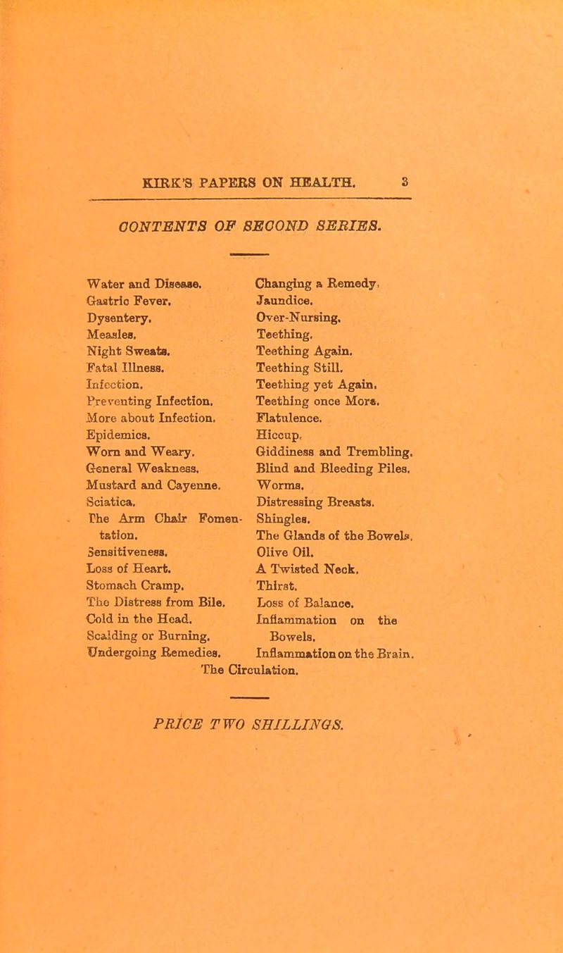 CONTENTS OF SECOND 8EBIES. 1 ihaTiorinof a. nniriAnv vj&Sbrio J7 ever* u y son bery ■ lVi70T'» tivctinft XOcblilligf li^Atal TIlnAfifl TpAthma RtWl JL CO UllXUU lO wUl> Tnf p.'^'hinn TfifitilllTlff T7Pt A CTftin. Preventing Infection. Teething once Mor«. More about Infection. Flatulence. Epidemics. Hiccup, Worn and Weary. Giddiness and Trembling. Cteneral Weakneas, Blind and Bleeding Piles. Mustard and Cayenne. Worms. Sciatica. Distressing Breasts. The Arm Cluir Fomen- Shingles. tation. The Glands of the Bowels, Sensitiveness, Olive Oil. Loss of Heart. A Twisted Neck. Stomach Cramp. Thirst. The Distress from Bile. Loss of Balance. Cold in the Head. Inflammation on the Scalding or Burning. Bowels. Undergoing Remedies. Inflammation on the Brain. The Circulation.