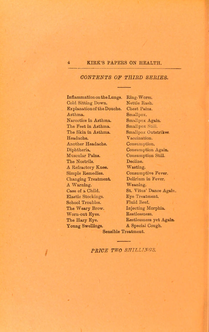 CONTENTS OF TBIBD SEBIES, Inflammation ontheLungs. Cold Sitting Down. Explanation of the Douche. Asthma. Narcotica in Asthma. The Feet in Asthma. The Skin in Asthma. Headache. Another Headache. Diphtheria, Muscular Faina. The Nostrils. A Refractory Knee, Simple Remedies. Changing Treatment. A Warning, Case of a Child. Elastic Stockings. School Troubles. The Weary Brow. Worn-out Eyes. The Hazy Eye, Yoong Swellings. Sensible Ring-Worm, Nettle Rash. Chest Pains. Smallpox. Smallpox Again. Smallpox Still. Smallpoic Outstrikeo. Vaccination, Consumption. Consumption Again. Consumption StUL Decline. Wasting. Consumptive Fever, Delirium in Fever, Weaning. St, Vitus' Dance Agalsi.. Eye Treatment, Fluid Beef, Injecting Morphia, Restlessness. Restlessueas yet Again. A Special Cough. Treatment.