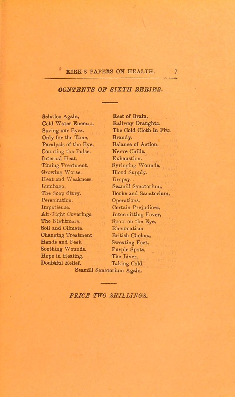 CONTENTS OF SIXTH SEBIES^ Seifttlca Again, Cold Water Euem^a, Saving onr Eyes. Only for the Time. Paralysis of the Eye, Counting the PuLse. Internal Heat. Timing Treatment. Growing Worse, Heat and Weakness. Lumbago, The Soap Story. Perspiration, Impatience. Air-Tight Coverings. The Nightmare. Soil and Climate. Changing Treatment. Hands and Feet, Soothing Wounda. Hope in Healing, Doubtful Relief. Seamill Rest of Brain. Railway Draughts. The Cold Cloth in Fite. Brandy. Balance of Action. Nerve Chills. Exhaustion. Syringing WonndB. Blood Supply. Dropsy. Seamill Sanatorium. Books and S.-xDatorinm. Operations. Certain Prejudica, Intermitting Fever. Spois on the Eye, Rheumatism. British Cholera. Sweating Feot. Purple Spots. The Liver. Taking Cold, Sanatorium Again.