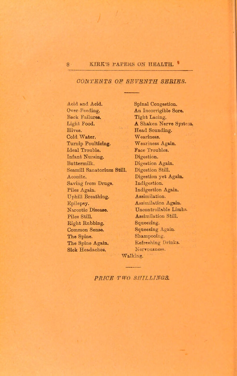 OOHTENTa OF SEVENTH 8EBIEB. Acid ftnd Acid, Over-S'eeding. Back Failurea. Light Food. Hives. Cold Water. Turnip Poulticing. Ideal Trouble. Infant NurBing, Buttermilk. Seamill Sanatorium Still, Aconite. Saving from Draga, Files Again. Uphill Breathing, Epilepsy. Narcotio DiseaM. Piles Still. Right Rubbing. Common Sense. The Spine. The Spine Agaia. Siok Headaches. Spinal Congestion. An Incorrigible Sor«. Tight Lacing. A Shaken Nerve Systcaa, Head Sounding. Weariness. Weariness Again, Face Troubles. Digestion. Digestion Again. Digestion Still. Digestion yet Again. Indigestion. Indigestion Again, Assimilation. Assimilation Again. Uncontrollable Limt.x Assimilation StUl. Squeezing. Sqaeesing Again. Shampooing. Refreshing Drinks. NerTousnesK. Walking.