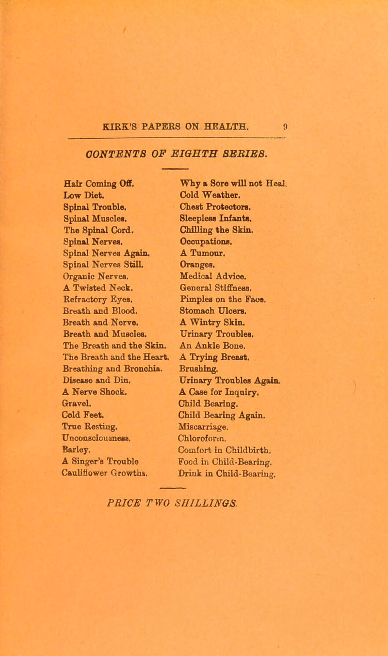 I KIRK'S PAPERS ON HEALTH. 9 CONTENTS OF EIGHTH BEBIEB. Hair Coming Off. Low Diet, Spinal Trouble. Spinal Muscles. The Spinal Cord. Spinal Nerrea. Spinal Nerves Again. Spinal Nerves StilL Organic Nerves, A Twisted Neck. Refractory Eyes. Breath and Blood. Breath and Nerve. Breath and Muscles. The Breath and the Skin. The Breath and the Heart. Breatliing and Bronciiia. Disease and Din. A Nerve Shook. Qravel. Cold Feet True Resting, Unconsciouaness, Barley. A Singer's Trouble Cauliflower Growths. Why a Sore will not Heal, Cold Weather. Chest Protectors. Sleepless Infanta. Chilling the Skin. Occupations. A Tumour. Oranges. Medical Advice. General Stifihess. Pimples on the Face. Stomach Ulcers. A Wintry Skin. Urinary Troubles, An Ankle Bone, A Trying Breast, Brushing. Urinary Troubles Again, A Case for Inquiry. Child Bearing. Child Bearing Again. Miscarriage, Chloroform. Comfort in Childbirth, Food in Child-Bearing, Drink in Child-Bearing.