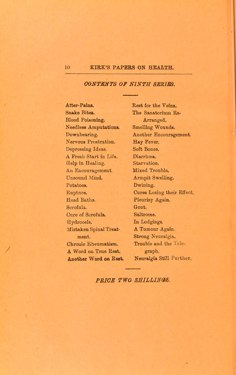 CONTENTS OF NINTH SEJtlM. Att«r-P»iiu. Snake Bites. Blood PoUoning. Needless Amputations. Downbearing. Nervous Prostration. Depressing Ideas. A Fresh Start in Life. Help in Healing. An Encouragement. Unsound Mind. Potatoes. Kupture, Head Baths. Scrofula. Cure of Scrofula, Hydrocele. Mistaken Spinal Treat- ment. Chronic Rheumatism. A Word on True Rest. Another Word on Rest. Rest for the Veins. The Sanatorium Re- Arranged. Smelling Wounds. Another Encoaragement. Hay Fever, Soft Bones, Diarrhoea. Starvation. Mixed Trouble. Armpit Swelling, Dwining, Cures Losing their Effect. Pleurisy Again, Gout, Saltrome, In Lodgings. A Tumour Again. Strong Neuralgia. Trouble and the J ele- graph. Neuralgia Still Further.