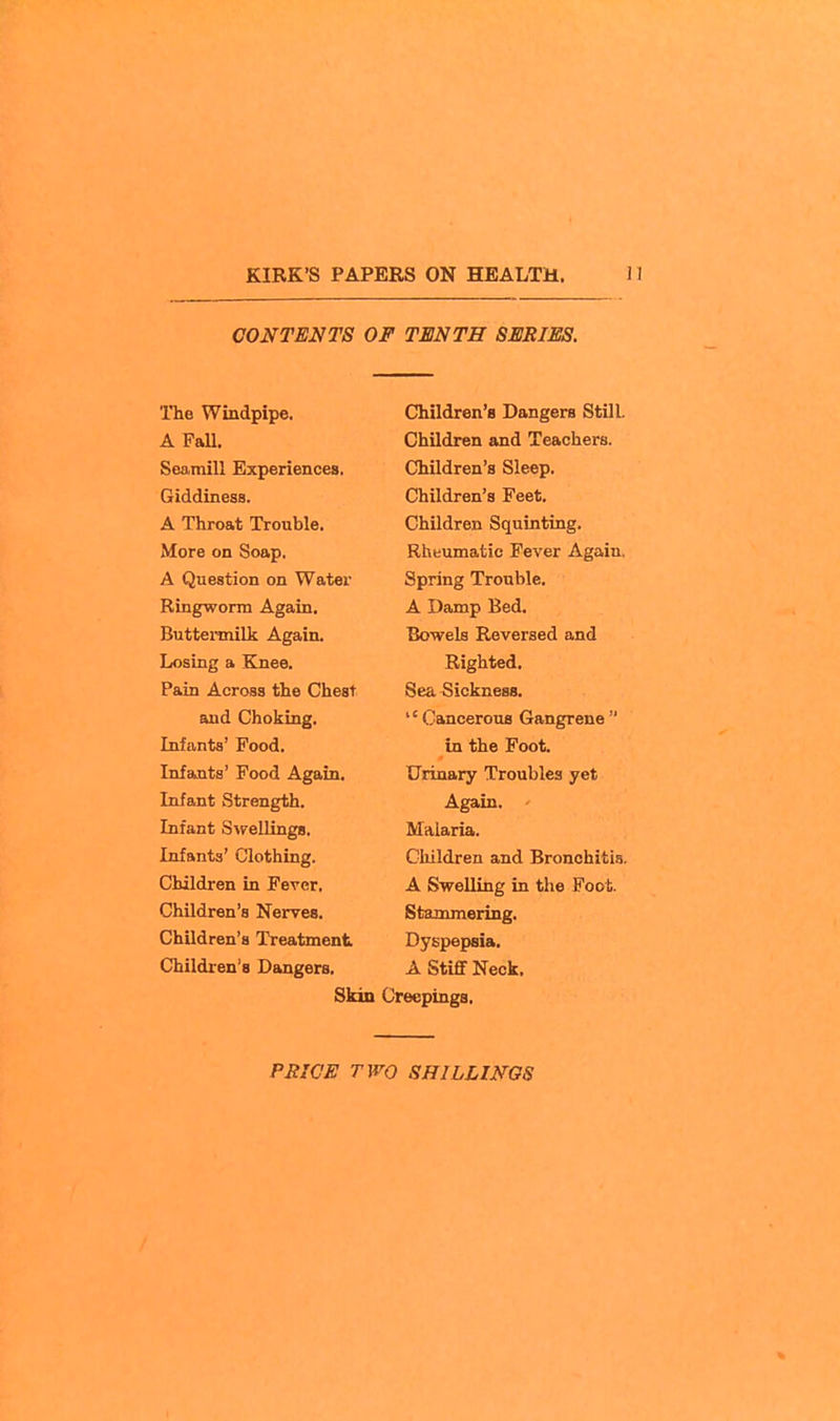 CONTENTS OF TENTH SERIES. The Windpipe. A FaU. Seamill Experiences. Giddiness. A Throat Trouble. More on Soap, A Question on Water Ringworm Again, Buttermilk Again. Losing a Knee. Pain Across the Chest and Choking. Infants' Food. Infants' Food Again. Infant Strength. Infant Swellings. Infants' Clothing. Children in Fever. Children's Nerves. Children's Treatment Children's Dangers. Skin Children's Dangers Still. Children and Teachers. Children's Sleep. Children's Feet. Children Squinting. Rheumatic Fever Again, Spring Trouble. A Damp Bed. Bowels Reversed and Righted. Sea Sickness. '' Cancerous Gangrene in the Foot. Urinary Troubles yet Again. ' Malaria. Children and Bronchitia. A Swelling in the Foot. Stammering. Dyspepsia. A Stiff Neck. Creepings.