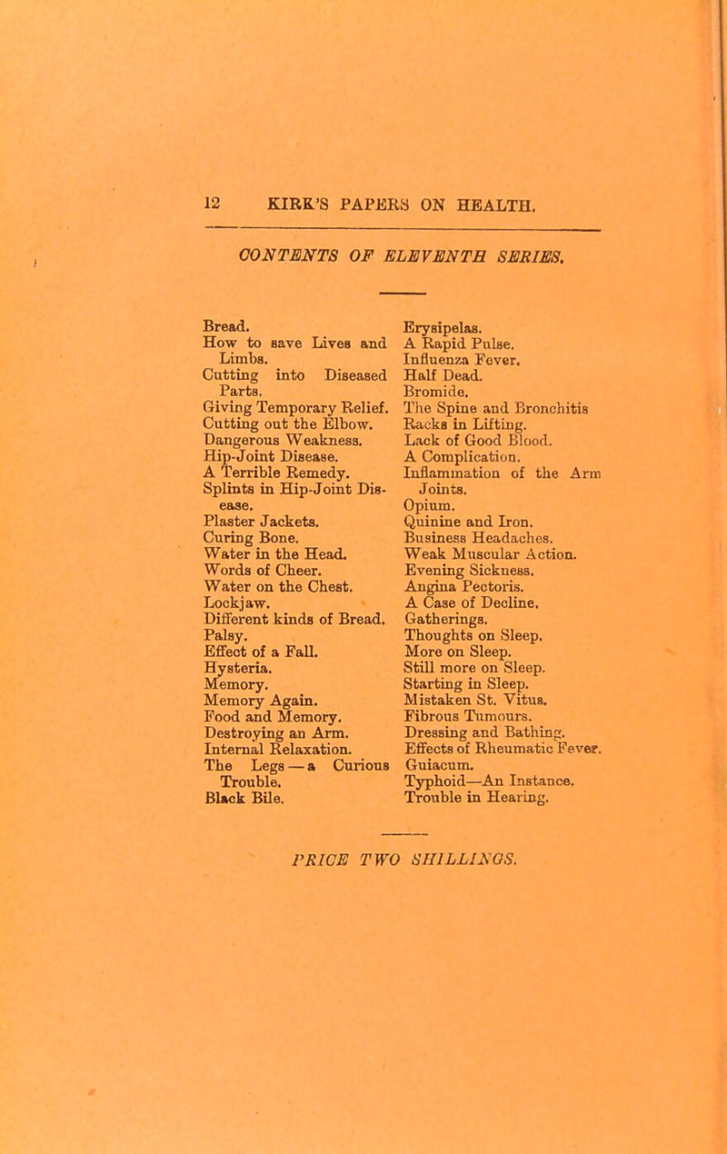 CONTENTS OF ELEVENTH SERIES. Bread. How to save Livea and Limba. Cutting into Diseased Parts. Giving Temporary Relief. Cutting out the Elbow. Dangerous Weakness. Hip-Joint Disease. A Terrible Remedy. Splints in Hip-Joint Dis- ease. Plaster Jackets. Curing Bone. Water in the Head. Words of Cheer. Water on the Chest. Lockjaw. Different kinds of Bread. Palsy. Effect of a FaU. Hysteria. Memory. Memory Again. Food and Memory, Destroying an Arm. Internal Relaxation. The Legs — a Curious Trouble. Black Bile. Erysipelas. A Rapid Pulse. Influenza Fever, Half Dead. Bromide. The Spine and Bronchitis Racks in Lifting. Lack of Good Blood. A Complication. Inflammation of the Arm Joints. Opium. Quinine and Iron. Business Headaches. Weak Muscular Action. Evening Sickness. Angina Pectoris. A Case of Decline. Gatherings. Thoughts on Sleep, More on Sleep. Still more on Sleep. Starting in Sleep. Mistaken St. Vitus. Fibrous Tumours. Dressing and Bathing. Effects of Rheumatic Fever. Guiacum. Typhoid—An Instance, Trouble in Hearing,